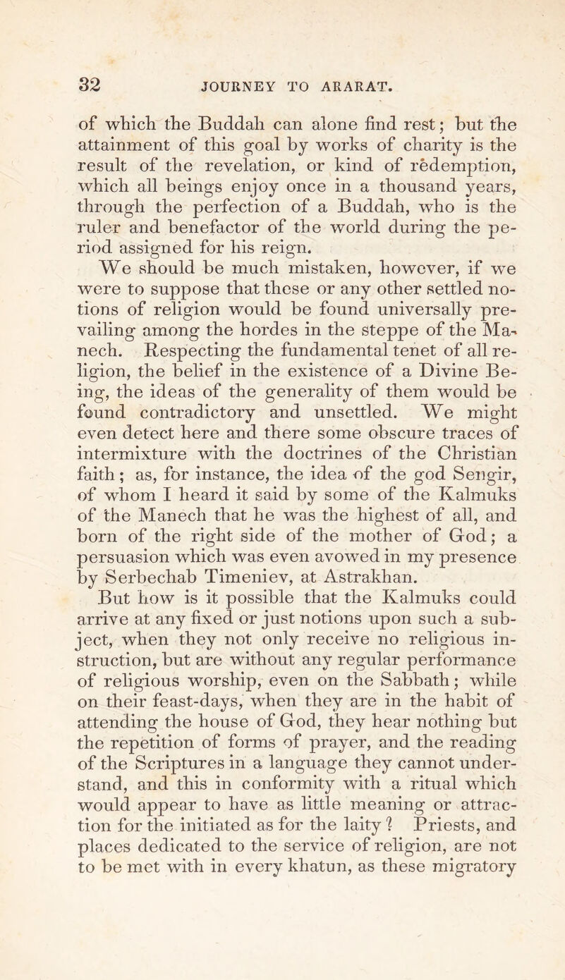 of which the Buddah can alone find rest; but the attainment of this goal by works of charity is the result of the revelation, or kind of redemption, which all beings enjoy once in a thousand years, through the perfection of a Buddah, who is the ruler and benefactor of the world during the pe¬ riod assigned for his reign. We should be much mistaken, however, if we were to suppose that these or any other settled no¬ tions of religion would be found universally pre¬ vailing among the hordes in the steppe of the Ma-> nech. Respecting the fundamental tenet of all re¬ ligion, the belief in the existence of a Divine Be¬ ing, the ideas of the generality of them would be found contradictory and unsettled. We might even detect here and there some obscure traces of intermixture with the doctrines of the Christian faith; as, for instance, the idea of the god Sengir, of whom I heard it said by some of the Kalmuks of the Manech that he was the highest of all, and born of the right side of the mother of God; a persuasion which was even avowed in my presence by Serbechab Timeniev, at Astrakhan. But how is it possible that the Kalmuks could arrive at any fixed or just notions upon such a sub¬ ject, when they not only receive no religious in¬ struction, but are without any regular performance of religious worship, even on the Sabbath; while on their feast-days, when they are in the habit of attending the house of God, they hear nothing but the repetition of forms of prayer, and the reading of the Scriptures in a language they cannot under¬ stand, and this in conformity with a ritual which would appear to have as little meaning or attrac¬ tion for the initiated as for the laity 1 Priests, and places dedicated to the service of religion, are not to be met with in every khatun, as these migratory