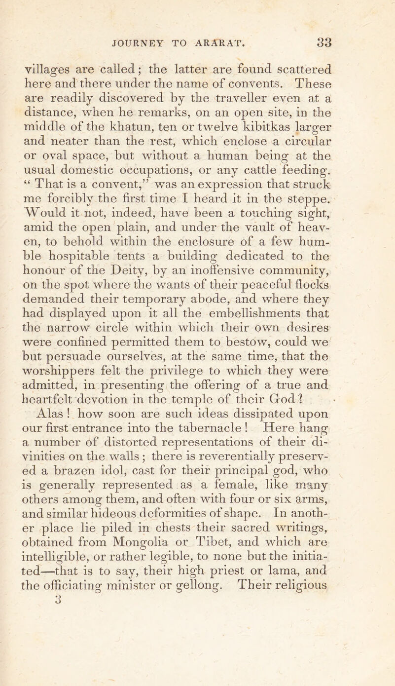 villages are called; the latter are found scattered here and there under the name of convents. These are readily discovered by the traveller even at a distance, when he remarks, on an open site, in the middle of the khatun, ten or twelve kibitkas larger and neater than the rest, which enclose a circular or oval space, but without a human being at the usual domestic occupations, or any cattle feeding. “ That is a convent,” was an expression that struck me forcibly the first time I heard it in the steppe. Would it not, indeed, have been a touching sight, amid the open plain, and under the vault of heav¬ en, to behold within the enclosure of a few hum¬ ble hospitable tents a building dedicated to the honour of the Deity, by an inoffensive community, on the spot where the wants of their peaceful flocks demanded their temporary abode, and where they had displayed upon it all the embellishments that the narrow circle within which their own desires were confined permitted them to bestow, could we but persuade ourselves, at the same time, that the worshippers felt the privilege to which they were admitted, in presenting the offering of a true and heartfelt devotion in the temple of their Gfod 1 Alas ! how soon are such ideas dissipated upon our first entrance into the tabernacle ! Here hang a number of distorted representations of their di¬ vinities on the walls ; there is reverentially preserv¬ ed a brazen idol, cast for their principal god, who is generally represented as a female, like many others among them, and often with four or six arms, and similar hideous deformities of shape. In anoth¬ er place lie piled in chests their sacred writings, obtained from Mongolia or Tibet, and which are intelligible, or rather legible, to none but the initia¬ ted—that is to say, their high priest or lama, and the officiating: minister or gellong:. Their religious o o o o