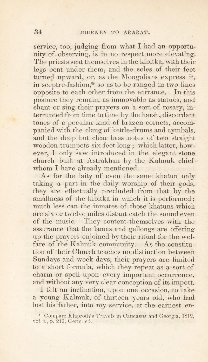 service, too, judging from what I had an opportu¬ nity of observing, is in no respect more elevating. The priests seat themselves in the kibitka, with their legs bent under them, and the soles of their feet turned upward, or, as the Mongolians express it, in sceptre-fashion,* so as to be ranged in two lines opposite to each other from the entrance. In this posture they remain, as immovable as statues, and chant or sing their prayers on a sort of rosary, in¬ terrupted from time to time by the harsh, discordant tones of a peculiar kind of brazen comets, accom¬ panied with the clang of kettle-drums and cymbals, and the deep but clear bass notes of two straight wooden trumpets six feet long; which latter, how¬ ever, I only saw introduced in the elegant stone church built at Astrakhan by the Kalmuk chief whom I have already mentioned. As for the laity of even the same khatun only taking a part in the daily worship of their gods, they are effectually precluded from that by the smallness of the kibitka in which it is performed; much less can the inmates of those khatuns which are six or twelve miles distant catch the sound even of the music. They content themselves with the assurance that the lamas and gellongs are offering up the prayers enjoined by their ritual for the wel¬ fare of the Kalmuk community. As the constitu¬ tion of their Church teaches no distinction between Sundays and week-days, their prayers are limited to a short formula, which they repeat as a sort of charm or spell upon every important occurrence, and without any very clear conception of its import. I felt an inclination, upon one occasion, to take a young Kalmuk, of thirteen years old, who had lost his father, into my service, at the earnest en- * Compare Klaproth’s Travels in Caucasus and Georgia, 1812, vol. i., p. 213, Germ. ed.
