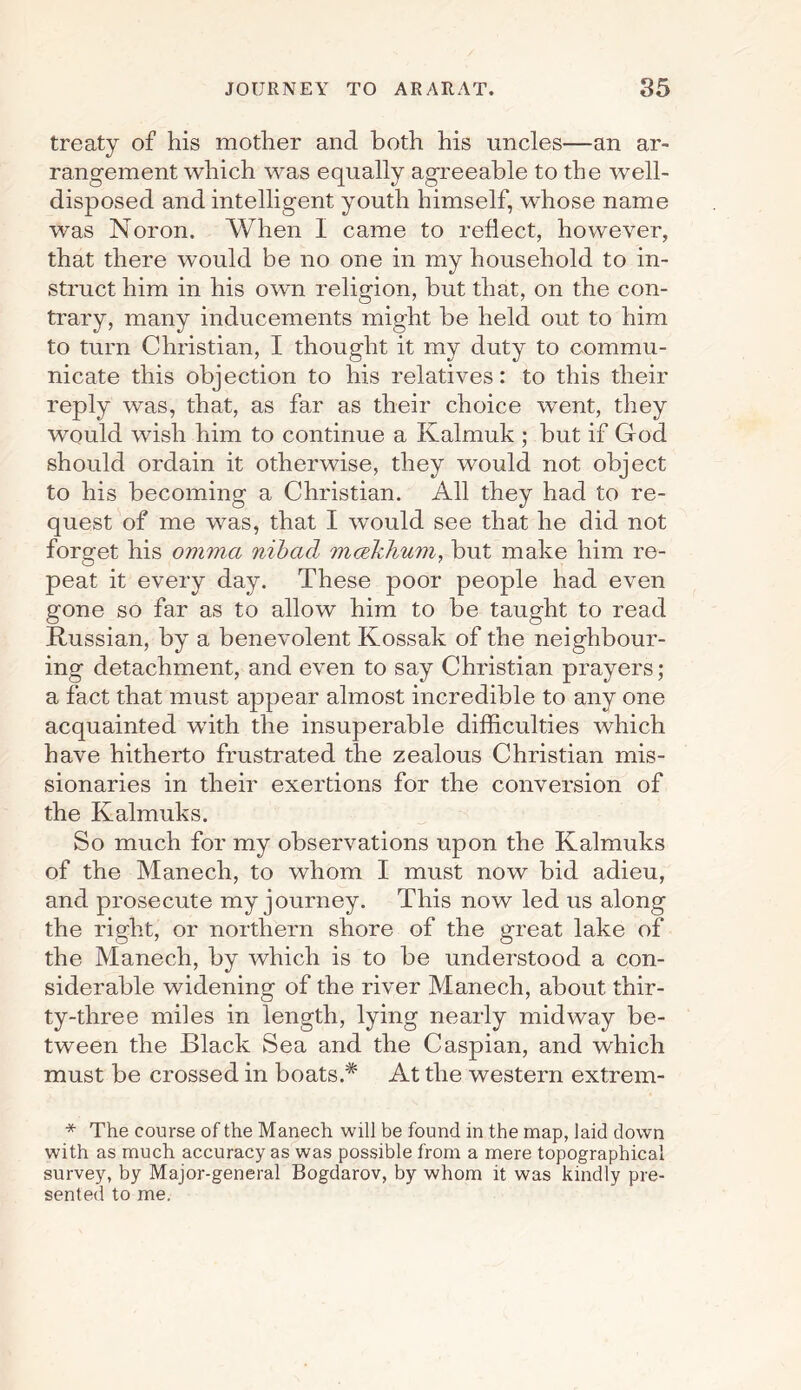treaty of his mother and both his uncles—an ar¬ rangement which was equally agreeable to the well- disposed and intelligent youth himself, whose name was Noron. When I came to reflect, however, that there would be no one in my household to in¬ struct him in his own religion, but that, on the con¬ trary, many inducements might be held out to him to turn Christian, I thought it my duty to commu¬ nicate this objection to his relatives: to this their reply was, that, as far as their choice went, they would wish him to continue a Kalmuk ; but if God should ordain it otherwise, they would not object to his becoming a Christian. All they had to re¬ quest of me was, that I would see that he did not forget his omma nibad mcekhum, but make him re¬ peat it every day. These poor people had even gone so far as to allow him to be taught to read Russian, by a benevolent Kossak of the neighbour¬ ing detachment, and even to say Christian prayers; a fact that must appear almost incredible to any one acquainted with the insuperable difficulties which have hitherto frustrated the zealous Christian mis¬ sionaries in their exertions for the conversion of the Kalmuks. So much for my observations upon the Kalmuks of the Manech, to whom I must now bid adieu, and prosecute my journey. This now led us along the right, or northern shore of the great lake of the Manech, by which is to be understood a con¬ siderable widening of the river Manech, about thir¬ ty-three miles in length, lying nearly midway be¬ tween the Black Sea and the Caspian, and which must be crossed in boats.* At the western extrem- * The course of the Manech will be found in the map, laid down with as much accuracy as was possible from a mere topographical survey, by Major-general Bogdarov, by whom it was kindly pre¬ sented to me.