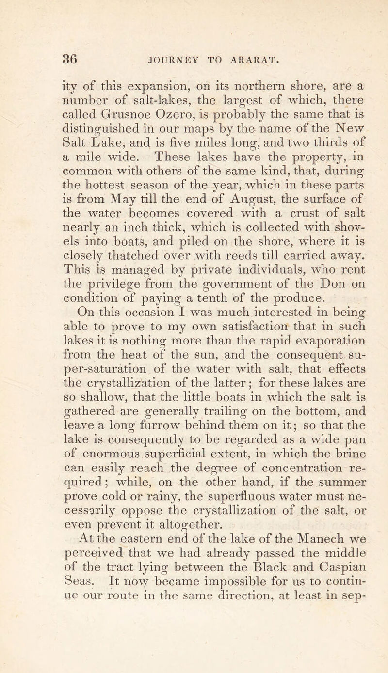 ity of this expansion, on its northern shore, are a number of salt-lakes, the largest of which, there called Grusnoe Ozero, is probably the same that is distinguished in our maps by the name of the New Salt Lake, and is five miles long, and two thirds of a mile wide. These lakes have the property, in common with others of the same kind, that, during the hottest season of the year, which in these parts is from May till the end of August, the surface of the water becomes covered with a crust of salt nearly an inch thick, which is collected with shov¬ els into boats, and piled on the shore, where it is closely thatched over with reeds till carried away. This is managed by private individuals, who rent the privilege from the government of the Don on condition of paying a tenth of the produce. On this occasion I was much interested in being able to prove to my own satisfaction that in such lakes it is nothing more than the rapid evaporation from the heat of the sun, and the consequent su¬ per-saturation of the water with salt, that effects the crystallization of the latter; for these lakes are so shallow, that the little boats in which the salt is gathered are generally trailing on the bottom, and leave a long furrow behind them on it; so that the lake is consequently to be regarded as a wide pan of enormous superficial extent, in which the brine can easily reach the degree of concentration re¬ quired ; while, on the other hand, if the summer prove cold or rainy, the superfluous water must ne¬ cessarily oppose the crystallization of the salt, or even prevent it altogether. At the eastern end of the lake of the Manech we perceived that we had already passed the middle of the tract lying between the Black and Caspian Seas. It now became impossible for us to contin¬ ue our route in the same direction, at least in sep-
