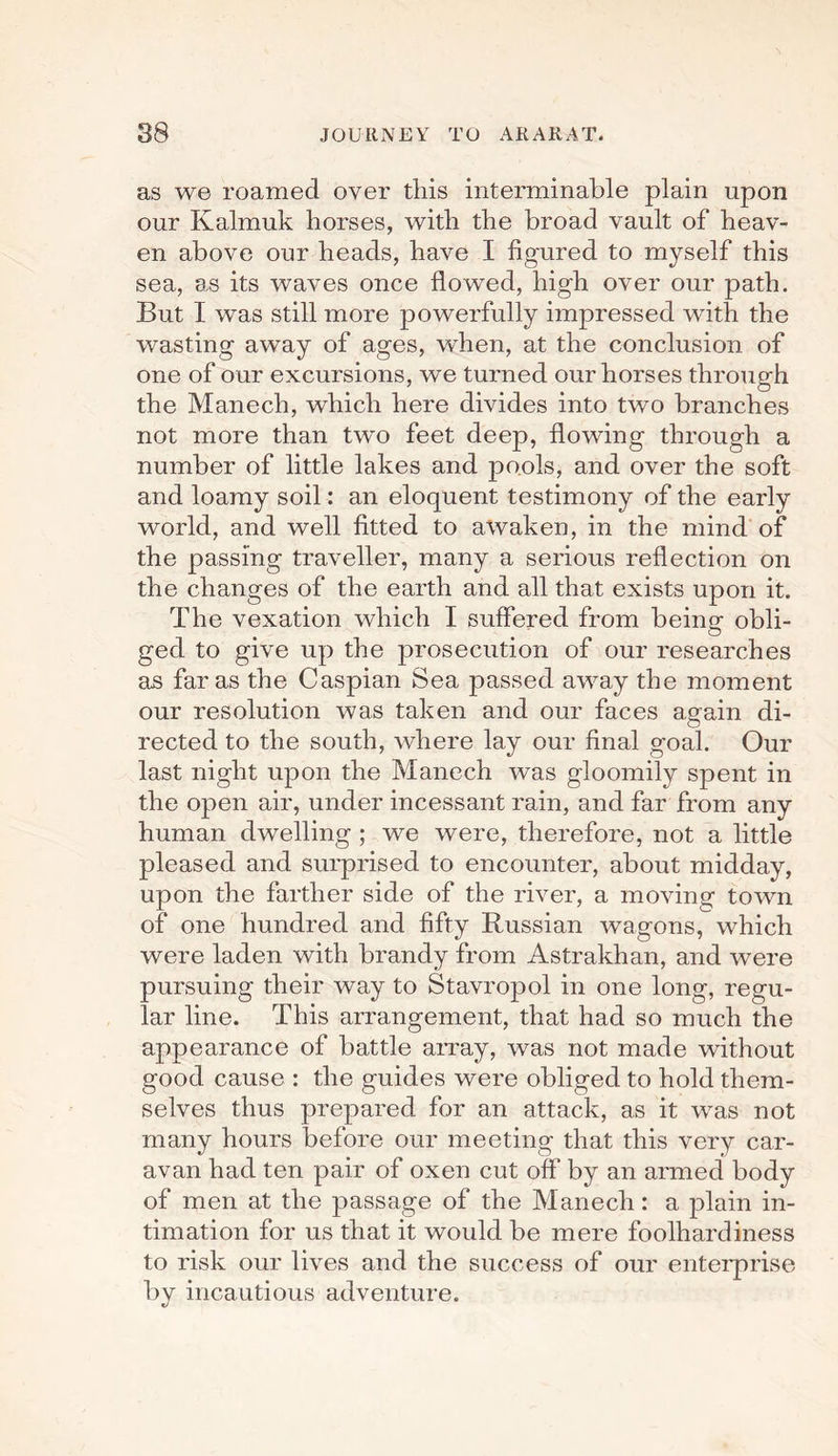 as we roamed over this interminable plain upon our Kalrnuk horses, with the broad vault of heav¬ en above our heads, have I figured to myself this sea, as its waves once flowed, high over our path. But I was still more powerfully impressed with the wasting away of ages, when, at the conclusion of one of our excursions, we turned our horses through the Manech, which here divides into two branches not more than two feet deep, flowing through a number of little lakes and pools, and over the soft and loamy soil: an eloquent testimony of the early world, and well fitted to awaken, in the mind of the passing traveller, many a serious reflection on the changes of the earth and all that exists upon it. The vexation which I suffered from being obli¬ ged to give up the prosecution of our researches as far as the Caspian Sea passed away the moment our resolution was taken and our faces again di¬ rected to the south, where lay our final goal. Our last night upon the Manech was gloomily spent in the open air, under incessant rain, and far from any human dwelling ; we were, therefore, not a little pleased and surprised to encounter, about midday, upon the farther side of the river, a moving town of one hundred and fifty Russian wagons, which were laden with brandy from Astrakhan, and were pursuing their way to Stavropol in one long, regu¬ lar line. This arrangement, that had so much the appearance of battle array, was not made without good cause : the guides were obliged to hold them¬ selves thus prepared for an attack, as it was not many hours before our meeting that this very car¬ avan had ten pair of oxen cut off by an armed body of men at the passage of the Manech: a plain in¬ timation for us that it would be mere foolhardiness to risk our lives and the success of our enterprise by incautious adventure.