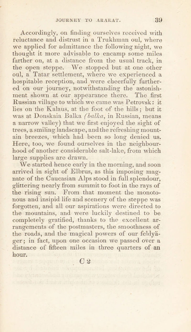 Accordingly, on finding ourselves received with reluctance and distrust in a Trukhman oul, where we applied for admittance the following night, we thought it more advisable to encamp some miles farther on, at a distance from the usual track, in the open steppe. We stopped but at one other oul, a Tatar settlement, where we experienced a hospitable reception, and were cheerfully further¬ ed on our journey, notwithstanding the astonish¬ ment shown at our appearance there. The first Russian village to which we came was Petrovsk: it lies on the Kalaus, at the foot of the hills; but it was at Donskaia Balka (balka, in Russian, means a narrow valley) that we first enjoyed the sight of trees, a smiling landscape, and the refreshing mount¬ ain breezes, which had been so long denied us. Here, too, we found ourselves in the neighbour¬ hood of another considerable salt-lake, from which large supplies are drawn. We started hence early in the morning, and soon arrived in sight of Elbrus, as this imposing mag¬ nate of the Caucasian Alps stood in full splendour, glittering nearly from summit to foot in the rays of the rising sun. From that moment the monoto¬ nous and insipid life and scenery of the steppe was forgotten, and all our aspirations were directed to the mountains, and were luckily destined to be completely gratified, thanks to the excellent ar¬ rangements of the postmasters, the smoothness of the roads, and the magical powers of our feldya- ger; in fact, upon one occasion we passed over a distance of fifteen miles in three quarters of an hour. C 2
