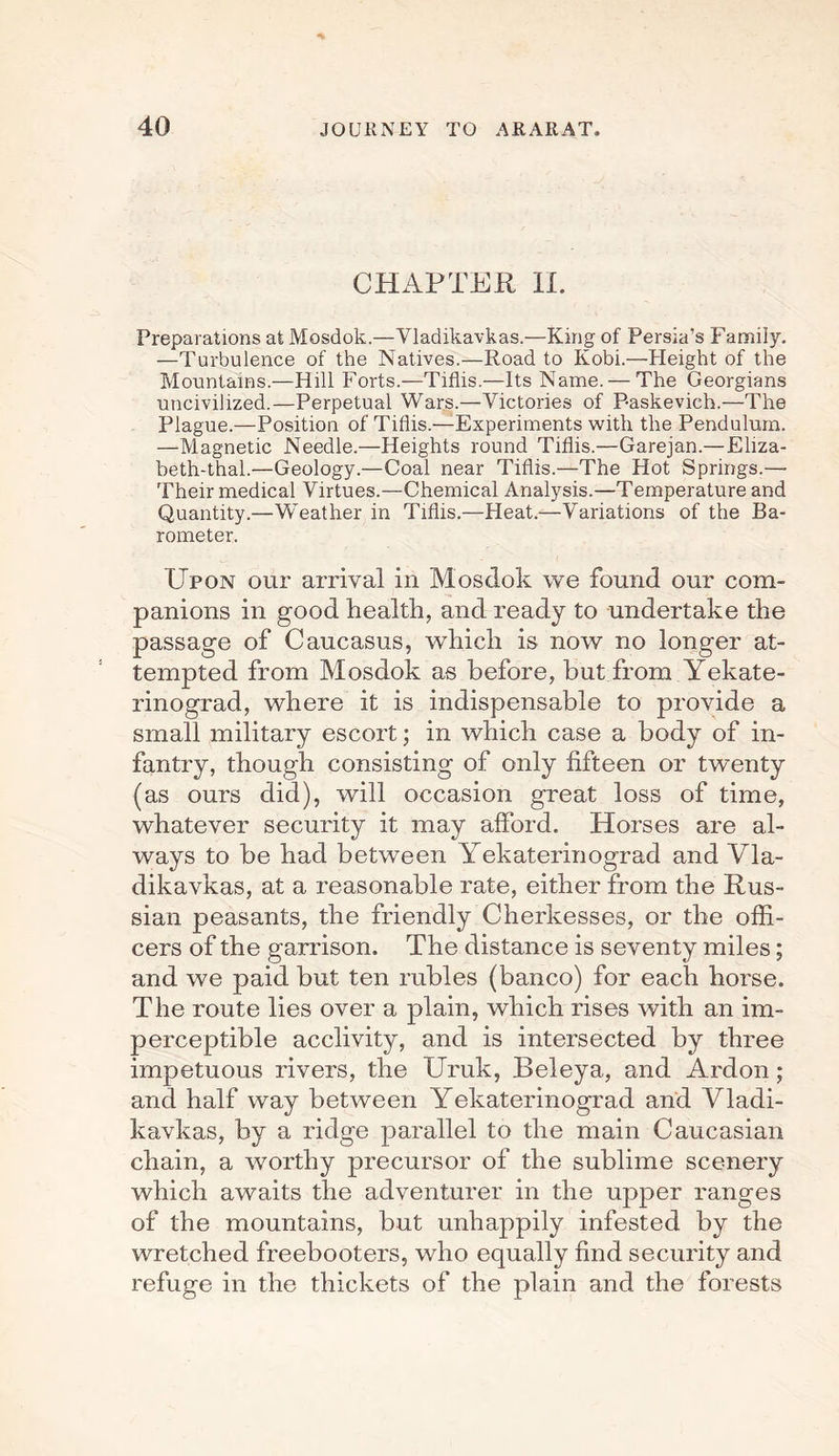 CHAPTER II. Preparations at Mosdok.—Vladikavkas.—King of Persia’s Family. —Turbulence of the Natives.—Road to Kobi.—Height of the Mountains.—Hill Forts.—Tiflis.—Its Name. — The Georgians uncivilized.—Perpetual Wars.—Victories of P-askevich.—The Plague.—Position of Tiflis.—Experiments with the Pendulum. —Magnetic Needle.—Heights round Tiflis.—Garejan.— Eliza- beth-thal.—Geology.—Coal near Tiflis.—The Hot Springs.— Their medical Virtues.—Chemical Analysis.—Temperature and Quantity.—Weather in Tiflis.—Heat.—Variations of the Ba¬ rometer. Upon our arrival in Mosdok we found our com¬ panions in good health, and ready to undertake the passage of Caucasus, which is now no longer at¬ tempted from Mosdok as before, but from Yekate- rinograd, where it is indispensable to provide a small military escort; in which case a body of in¬ fantry, though consisting of only fifteen or twenty (as ours did), will occasion great loss of time, whatever security it may afford. Horses are al¬ ways to be had between Yekaterinograd and Vla- dikavkas, at a reasonable rate, either from the Rus¬ sian peasants, the friendly Cherkesses, or the offi¬ cers of the garrison. The distance is seventy miles; and we paid but ten rubles (banco) for each horse. The route lies over a plain, which rises with an im¬ perceptible acclivity, and is intersected by three impetuous rivers, the Uruk, Beleya, and Ardon; and half way between Yekaterinograd and Vladi- kavkas, by a ridge parallel to the main Caucasian chain, a worthy precursor of the sublime scenery which awaits the adventurer in the upper ranges of the mountains, but unhappily infested by the wretched freebooters, who equally find security and refuge in the thickets of the plain and the forests
