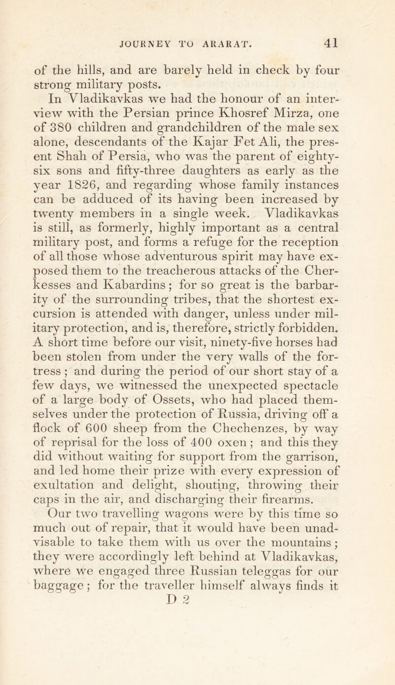 of the hills, and are barely held in check by four strong military posts. In Vladikavkas we had the honour of an inter¬ view with the Persian prince Khosref Mirza, one of 380 children and grandchildren of the male sex alone, descendants of the Kajar Fet Ali, the pres¬ ent Shah of Persia, who was the parent of eighty- six sons and fifty-three daughters as early as the year 1826, and regarding whose family instances can be adduced of its having been increased by twenty members in a single week. Vladikavkas is still, as formerly, highly important as a central military post, and forms a refuge for the reception of all those whose adventurous spirit may have ex¬ posed them to the treacherous attacks of the Cher- kesses and Kabardins; for so great is the barbar¬ ity of the surrounding tribes, that the shortest ex¬ cursion is attended with danger, unless under mil¬ itary protection, and is, therefore, strictly forbidden. A short time before our visit, ninety-five horses had been stolen from under the very walls of the for¬ tress ; and during the period of our short stay of a few days, we witnessed the unexpected spectacle of a large body of Ossets, who had placed them¬ selves under the protection of Russia, driving off a flock of 600 sheep from the Checlienzes, by way of reprisal for the loss of 400 oxen; and this they did without waiting for support from the garrison, and led home their prize with every expression of exultation and delight, shouting, throwing their caps in the air, and discharging their firearms. Our two travelling wagons were by this time so much out of repair, that it would have been unad- visable to take them with us over the mountains; they were accordingly left behind at Vladikavkas, where we engaged three Russian teleggas for our baggage; for the traveller himself always finds it I) 2