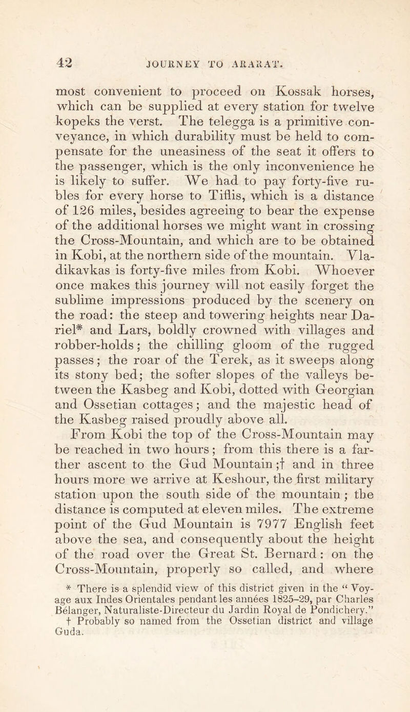 most convenient to proceed on Kossak horses, which can be supplied at every station for twelve kopeks the verst. The telegga is a primitive con¬ veyance, in which durability must be held to com¬ pensate for the uneasiness of the seat it offers to the passenger, which is the only inconvenience he is likely to suffer. We had to pay forty-five ru¬ bles for every horse to Tiflis, which is a distance of 126 miles, besides agreeing to bear the expense of the additional horses we might want in crossing the Cross-Mountain, and which are to be obtained in Kobi, at the northern side of the mountain. Vla- dikavkas is forty-five miles from Kobi. Whoever once makes this journey will not easily forget the sublime impressions produced by the scenery on the road: the steep and towering heights near Da- rieP and Lars, boldly crowned with villages and robber-holds; the chilling gloom of the rugged passes; the roar of the Terek, as it sweeps along its stony bed; the softer slopes of the valleys be¬ tween the Kasbeg and Kobi, dotted with Georgian and Ossetian cottages; and the majestic head of the Kasbeg raised proudly above all. From Kobi the top of the Cross-Mountain may be reached in two hours; from this there is a far¬ ther ascent to the Gud Mountain ;f and in three hours more we arrive at Keshour, the first military station upon the south side of the mountain ; the distance is computed at eleven miles. The extreme point of the Gud Mountain is 7977 English feet above the sea, and consequently about the height of the road over the Great St. Bernard : on the Cross-Mountain, properly so called, and where * There is a splendid view of this district given in the “ Voy¬ age aux Indes Orientates pendant les annees 1825-29, par Charles Belanger, Naturaliste-Directeur du Jardin Royal de Pondichery.” t Probably so named from the Ossetian district and village Guda.