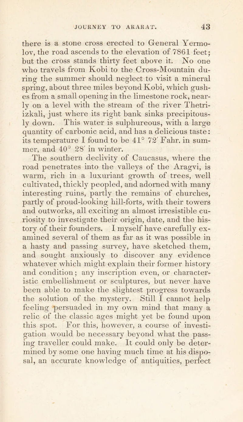 there is a stone cross erected to General Yermo- lov, the road ascends to the elevation of 7861 feet; but the cross stands thirty feet above it. No one who travels from Kobi to the Cross-Mountain du¬ ring the summer should neglect to visit a mineral spring, about three miles beyond Kobi, which gush¬ es from a small opening in the limestone rock, near¬ ly on a level with the stream of the river Thetri- izkali, just where its right bank sinks precipitous¬ ly down. This water is sulphureous, with a large quantity of carbonic acid, and has a delicious taste: its temperature I found to be 41° 72' Fahr. in sum¬ mer, and 40° 28' in winter. The southern declivity of Caucasus, where the road penetrates into the valleys of the Aragvi, is warm, rich in a luxuriant growth of trees, well cultivated, thickly peopled, and adorned with many interesting ruins, partly the remains of churches, partly of proud-looking hill-forts, with their towers and outworks, all exciting an almost irresistible cu¬ riosity to investigate their origin, date, and the his¬ tory of their founders. I myself have carefully ex¬ amined several of them as far as it was possible in a hasty and passing survey, have sketched them, and sought anxiously to discover any evidence whatever which might explain their former history and condition; any inscription even, or character¬ istic embellishment or sculptures, but never have been able to make the slightest progress towards the solution of the mystery. Still I cannot help feeling persuaded in my own mind that many a relic of the classic ages might yet be found upon this spot. For this, however, a course of investi¬ gation would be necessary beyond what the pass¬ ing traveller could make. It could only be deter¬ mined by some one having much time at his dispo¬ sal, an accurate knowledge of antiquities, perfect