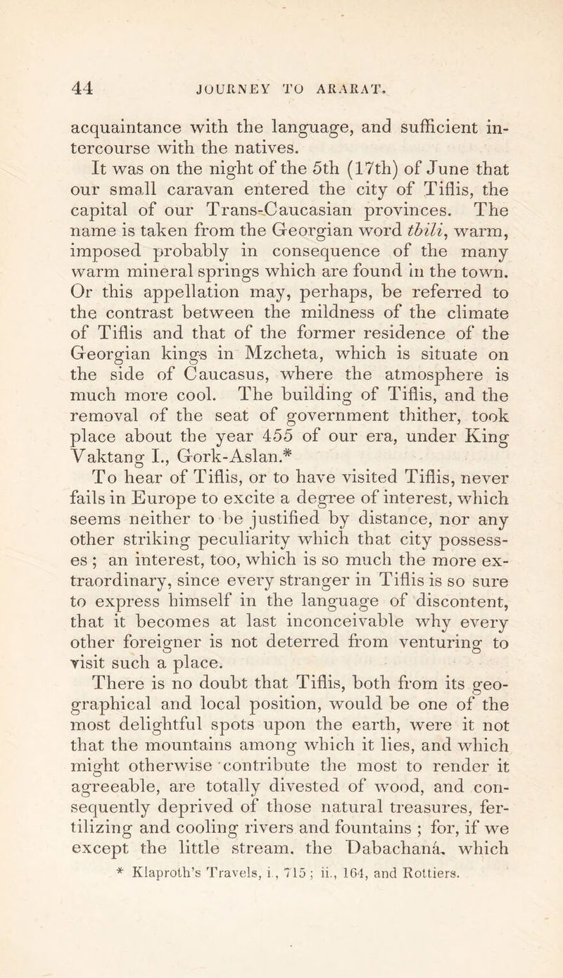 acquaintance with the language, and sufficient in¬ tercourse with the natives. It was on the night of the 5th (17th) of June that our small caravan entered the city of Tiflis, the capital of our Trans-Caucasian provinces. The name is taken from the Georgian word tbili, warm, imposed probably in consequence of the many warm mineral springs which are found, in the town. Or this appellation may, perhaps, be referred to the contrast between the mildness of the climate of Tiflis and that of the former residence of the Georgian kings in Mzcheta, which is situate on the side of Caucasus, where the atmosphere is much more cool. The building of Tiflis, and the removal of the seat of government thither, took place about the year 455 of our era, under King Vaktang I., Gork-Aslan.* To hear of Tiflis, or to have visited Tiflis, never fails in Europe to excite a degree of interest, which seems neither to be justified by distance, nor any other striking peculiarity which that city possess¬ es ; an interest, too, which is so much the more ex¬ traordinary, since every stranger in Tiflis is so sure to express himself in the language of discontent, that it becomes at last inconceivable why every other foreigner is not deterred from venturing- to O O visit such a place. There is no doubt that Tiflis, both from its geo¬ graphical and local position, would, be one of the most delightful spots upon the earth, were it not that the mountains among which it lies, and which might otherwise contribute the most to render it agreeable, are totally divested of wood, and con¬ sequently deprived of those natural treasures, fer¬ tilizing and cooling rivers and fountains ; for, if we except the little stream, the Dabachana. which * Klaproth’s Travels, i, 715 ; ii., 1G4, and Rottiers,