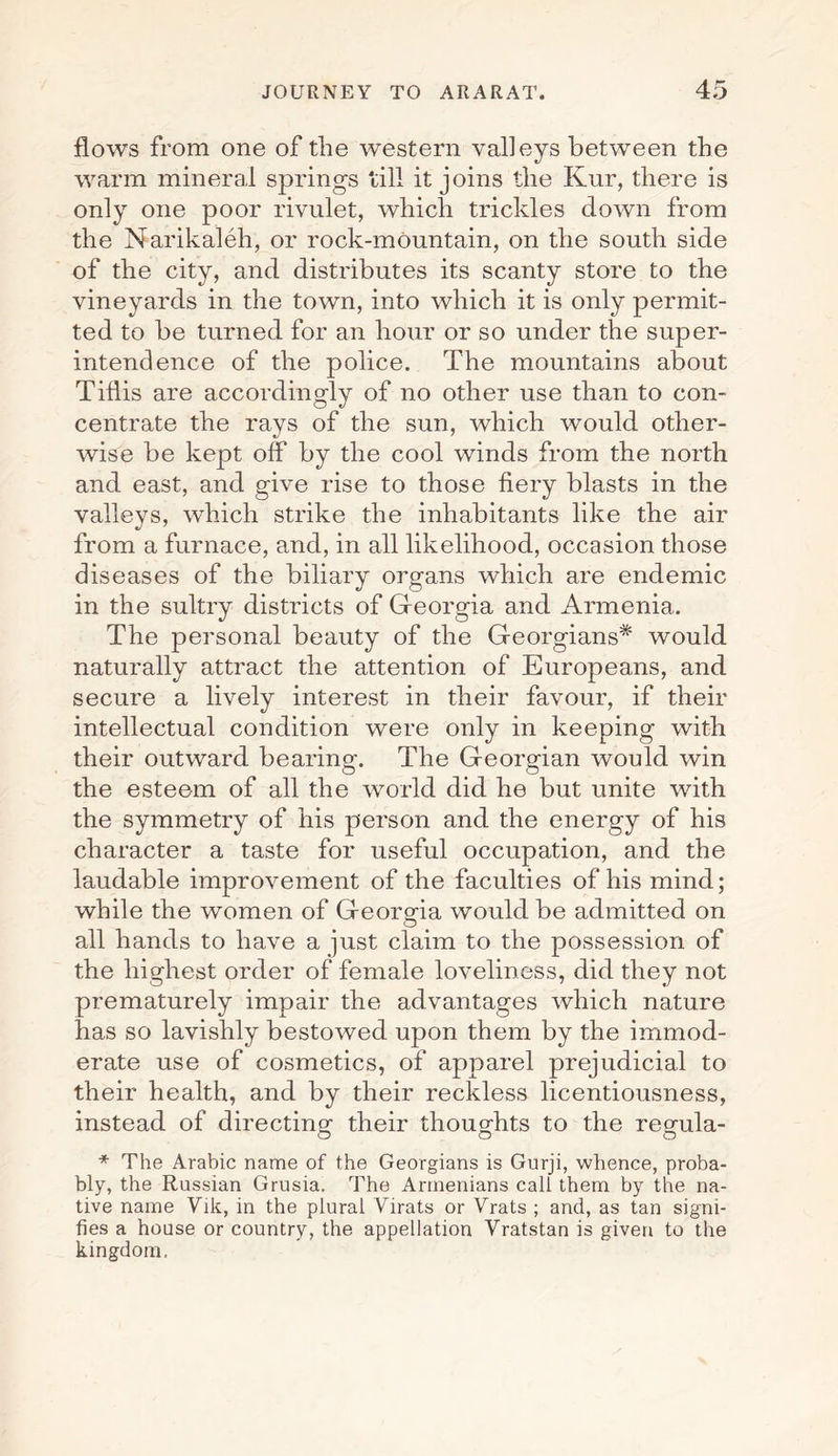 flows from one of the western valleys between the warm mineral springs till it joins the Kur, there is only one poor rivulet, which trickles down from the Narikaleh, or rock-mountain, on the south side of the city, and distributes its scanty store to the vineyards in the town, into which it is only permit¬ ted to be turned for an hour or so under the super¬ intendence of the police. The mountains about Tiflis are accordingly of no other use than to con¬ centrate the rays of the sun, which would other¬ wise be kept off by the cool winds from the north and east, and give rise to those fiery blasts in the valleys, which strike the inhabitants like the air from a furnace, and, in all likelihood, occasion those diseases of the biliary organs which are endemic in the sultry districts of Georgia and Armenia. The personal beauty of the Georgians* would naturally attract the attention of Europeans, and secure a lively interest in their favour, if their intellectual condition were only in keeping with their outward bearing-. The Georgian would win the esteem of all the world did he but unite with the symmetry of his person and the energy of his character a taste for useful occupation, and the laudable improvement of the faculties of his mind; while the women of Georgia would be admitted on all hands to have a just claim to the possession of the highest order of female loveliness, did they not prematurely impair the advantages which nature has so lavishly bestowed upon them by the immod¬ erate use of cosmetics, of apparel prejudicial to their health, and by their reckless licentiousness, instead of directing their thoughts to the regula¬ * The Arabic name of the Georgians is Gurji, whence, proba¬ bly, the Russian Grusia. The Armenians call them by the na¬ tive name Vik, in the plural Yirats or Vrats ; and, as tan signi¬ fies a house or country, the appellation Vratstan is given to the kingdom.