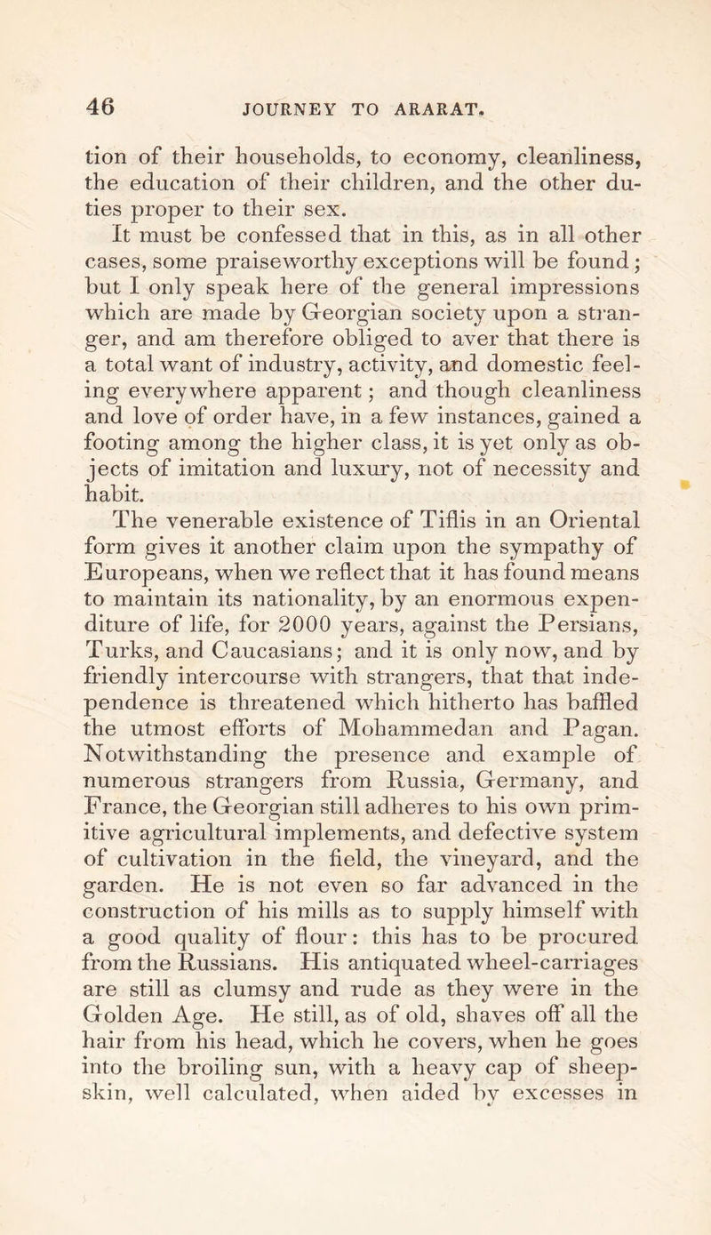 tion of their households, to economy, cleanliness, the education of their children, and the other du¬ ties proper to their sex. It must be confessed that in this, as in all other cases, some praiseworthy exceptions will be found ; but I only speak here of the general impressions which are made by Georgian society upon a stran¬ ger, and am therefore obliged to aver that there is a total want of industry, activity, and domestic feel¬ ing everywhere apparent; and though cleanliness and love of order have, in a few instances, gained a footing among the higher class, it is yet only as ob¬ jects of imitation and luxury, not of necessity and habit. The venerable existence of Tiflis in an Oriental form gives it another claim upon the sympathy of Europeans, when we reflect that it has found means to maintain its nationality, by an enormous expen¬ diture of life, for 2000 years, against the Persians, Turks, and Caucasians; and it is only now, and by friendly intercourse with strangers, that that inde¬ pendence is threatened which hitherto has baffled the utmost efforts of Mohammedan and Pagan. Notwithstanding the presence and example of numerous strangers from Russia, Germany, and France, the Georgian still adheres to his own prim¬ itive agricultural implements, and defective system of cultivation in the field, the vineyard, and the garden. He is not even so far advanced in the construction of his mills as to supply himself with a good quality of flour: this has to be procured from the Russians. His antiquated wheel-carriages are still as clumsy and rude as they were in the Golden Age. He still, as of old, shaves off all the hair from his head, which he covers, when he goes into the broiling sun, with a heavy cap of sheep¬ skin, well calculated, when aided by excesses in