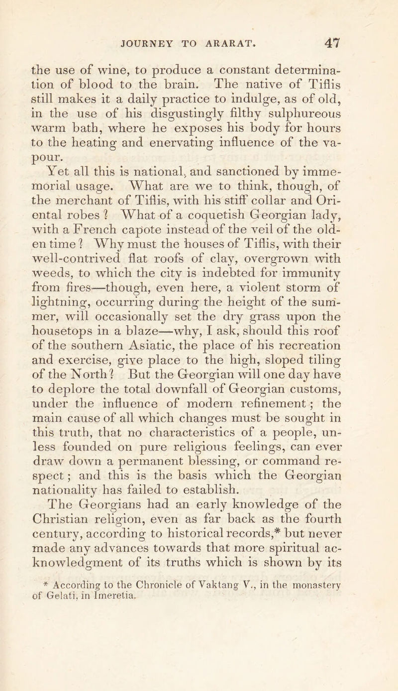 the use of wine, to produce a constant determina¬ tion of blood to the brain. The native of Tiflis still makes it a daily practice to indulge, as of old, in the use of his disgustingly filthy sulphureous warm bath, where he exposes his body for hours to the heating and enervating influence of the va¬ pour. Yet all this is national, and sanctioned by imme¬ morial usage. What are we to think, though, of the merchant of Tiflis, with his stiff collar and Ori¬ ental robes 1 What of a coquetish C eorgian lady, with a French capote instead of the veil of the old¬ en time 1 Why must the houses of Tiflis, with their well-contrived flat roofs of clay, overgrown with weeds, to which the city is indebted for immunity from fires-—though, even here, a violent storm of lightning, occurring during the height of the sum¬ mer, will occasionally set the dry grass upon the housetops in a blaze—why, I ask, should this roof of the southern Asiatic, the place of his recreation and exercise, give place to the high, sloped tiling of the Norths But the Georgian will one day have to deplore the total downfall of Georgian customs, under the influence of modem refinement; the main cause of all which changes must be sought in this truth, that no characteristics of a people, un¬ less founded on pure religious feelings, can ever draw down a permanent blessing, or command re¬ spect ; and this is the basis which the Georgian nationality has failed to establish. The Georgians had an early knowledge of the Christian religion, even as far back as the fourth century, according to historical records,* but never made any advances towards that more spiritual ac¬ knowledgment of its truths which is shown by its * According to the Chronicle of Vahtang V., in the monastery of Gelati, in Imeretia.