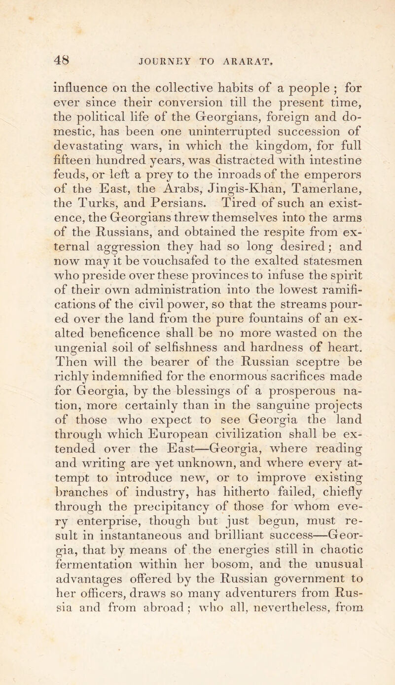 influence on the collective habits of a people ; for ever since their conversion till the present time, the political life of the Georgians, foreign and do¬ mestic, has been one uninterrupted succession of devastating wars, in which the kingdom, for full fifteen hundred years, was distracted with intestine feuds, or left a prey to the inroads of the emperors of the East, the Arabs, Jingis-Khan, Tamerlane, the Turks, and Persians. Tired of such an exist¬ ence, the Georgians threw themselves into the arms of the Russians, and obtained the respite from ex¬ ternal aggression they had so long desired; and now may it be vouchsafed to the exalted statesmen who preside over these provinces to infuse the spirit of their own administration into the lowest ramifi¬ cations of the civil power, so that the streams pour¬ ed over the land from the pure fountains of an ex¬ alted beneficence shall be no more wasted on the ungenial soil of selfishness and hardness of heart. Then will the bearer of the Russian sceptre be richly indemnified for the enormous sacrifices made for Georgia, by the blessings of a prosperous na¬ tion, more certainly than in the sanguine projects of those who expect to see Georgia the land through which European civilization shall be ex¬ tended over the East—Georgia, where reading and writing are yet unknown, and where every at¬ tempt to introduce new, or to improve existing branches of industry, has hitherto failed, chiefly through the precipitancy of those for whom eve¬ ry enterprise, though but just begun, must re¬ sult in instantaneous and brilliant success—Geor¬ gia, that by means of the energies still in chaotic fermentation within her bosom, and the unusual advantages offered by the Russian government to her officers, draws so many adventurers from Rus¬ sia and from abroad ; who all, nevertheless, from