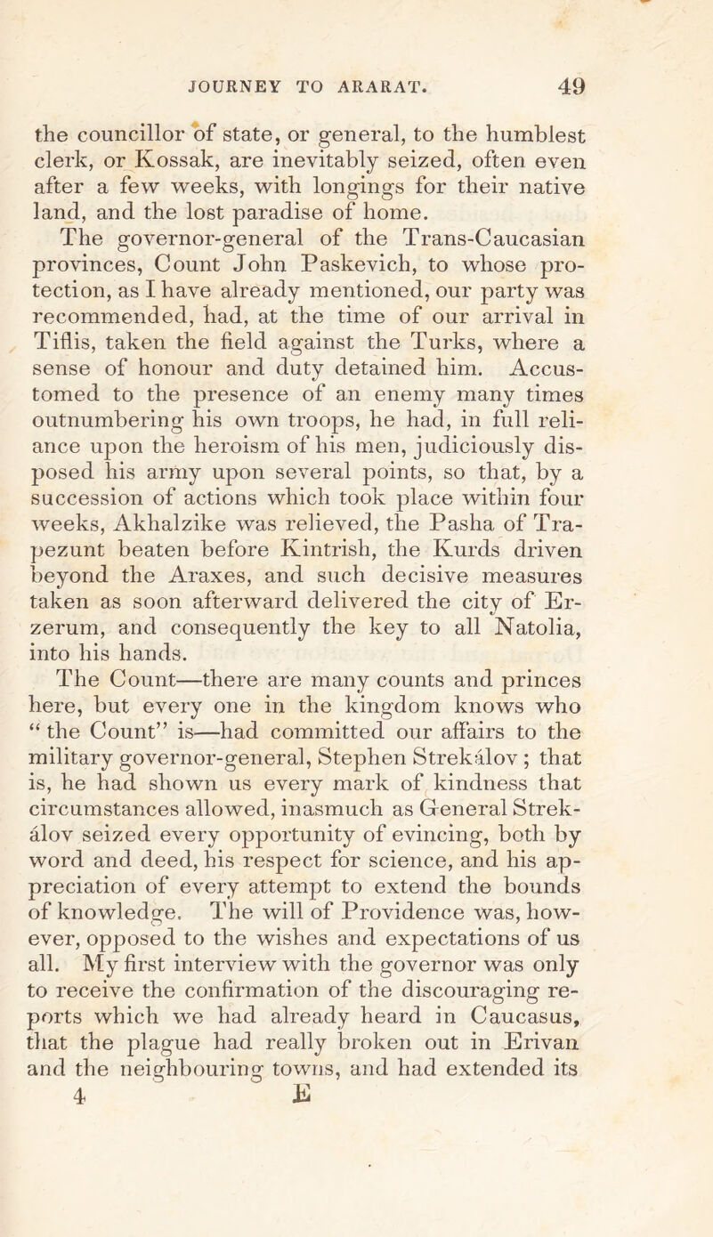 the councillor of state, or general, to the humblest clerk, or Kossak, are inevitably seized, often even after a few weeks, with longings for their native land, and the lost paradise of home. The governor-general of the Trans-Caucasian provinces, Count John Paskevich, to whose pro¬ tection, as I have already mentioned, our party was recommended, had, at the time of our arrival in Tiflis, taken the field against the Turks, where a sense of honour and duty detained him. Accus¬ tomed to the presence of an enemy many times outnumbering his own troops, he had, in full reli¬ ance upon the heroism of his men, judiciously dis¬ posed his army upon several points, so that, by a succession of actions which took place within four weeks, Akhalzike was relieved, the Pasha of Tra- pezunt beaten before Kintrish, the Kurds driven beyond the Araxes, and such decisive measures taken as soon afterward delivered the citv of Er- zerum, and consequently the key to all Natolia, into his hands. The Count—there are many counts and princes here, but every one in the kingdom knows who “ the Count” is—had committed our affairs to the military governor-general, Stephen Strekalov ; that is, he had shown us every mark of kindness that circumstances allowed, inasmuch as General Strek¬ alov seized every opportunity of evincing, both by word and deed, his respect for science, and his ap¬ preciation of every attempt to extend the bounds of knowledge. The will of Providence was, how- ever, opposed to the wishes and expectations of us all. My first interview with the governor was only to receive the confirmation of the discouraging re¬ ports which we had already heard in Caucasus, that the plague had really broken out in Erivan and the neigdibourinor towns, and had extended its O O 7 4 E