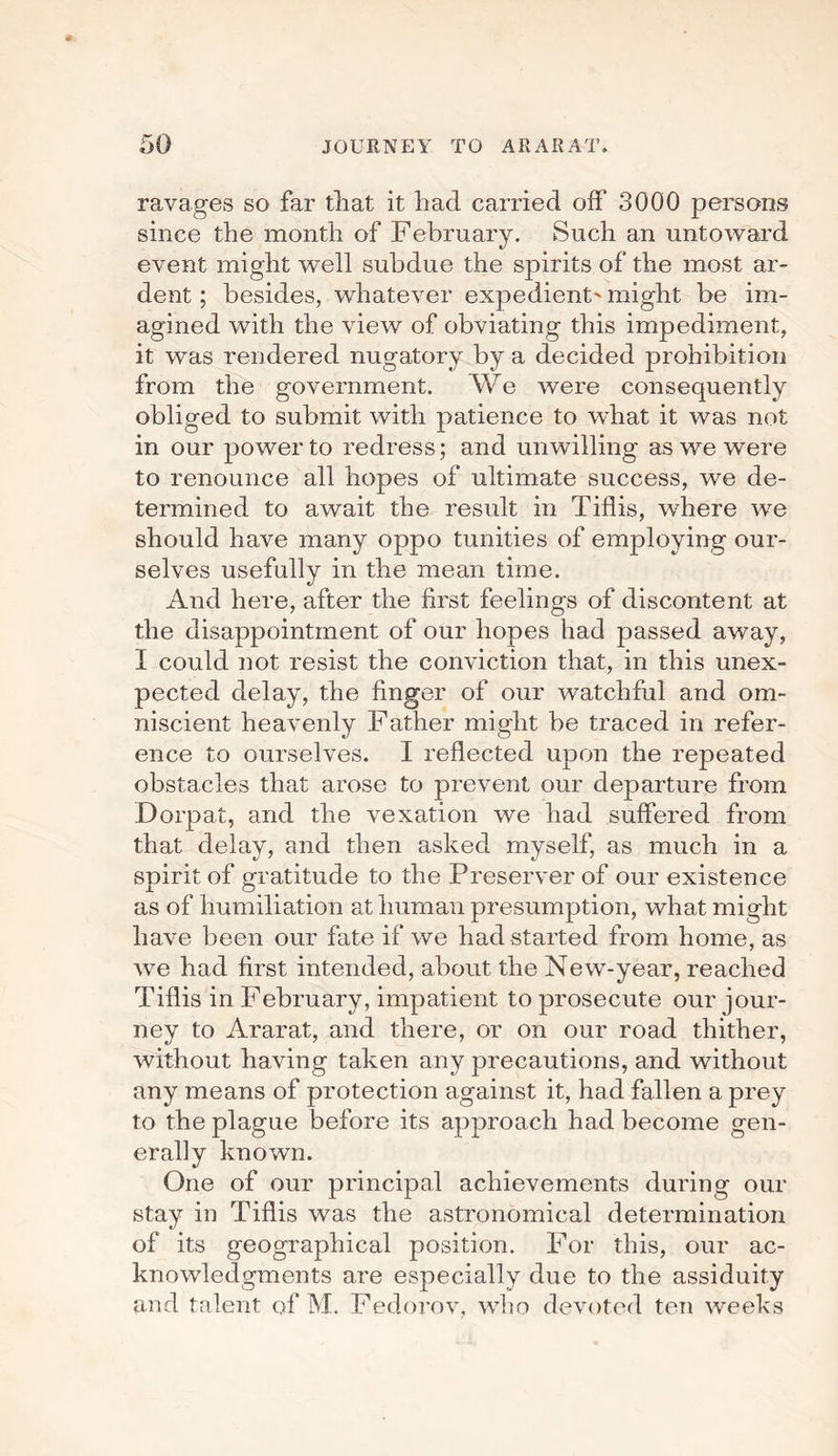 ravages so far that it had carried off 3000 persons since the month of February. Such an untoward event might well subdue the spirits of the most ar¬ dent ; besides, whatever expedient' might be im¬ agined with the view of obviating this impediment, it was rendered nugatory by a decided prohibition from the government. We were consequently obliged to submit with patience to what it was not in our power to redress; and unwilling as we were to renounce all hopes of ultimate success, we de¬ termined to await the result in Tiflis, where we should have many oppo tunities of employing our¬ selves usefully in the mean time. And here, after the first feelings of discontent at the disappointment of our hopes had passed away, I could not resist the conviction that, in this unex¬ pected delay, the finger of our watchful and om¬ niscient heavenly Father might be traced in refer¬ ence to ourselves. I reflected upon the repeated obstacles that arose to prevent our departure from Dorpat, and the vexation we had suffered from that delay, and then asked myself, as much in a spirit of gratitude to the Preserver of our existence as of humiliation at human presumption, what might have been our fate if we had started from home, as we had first intended, about the New-year, reached Tiflis in February, impatient to prosecute our jour¬ ney to Ararat, and there, or on our road thither, without having taken any precautions, and without any means of protection against it, had fallen a prey to the plague before its approach had become gen¬ erally known. One of our principal achievements during our stay in Tiflis was the astronomical determination of its geographical position. For this, our ac¬ knowledgments are especially due to the assiduity and talent of M. Fedorov, who devoted ten weeks