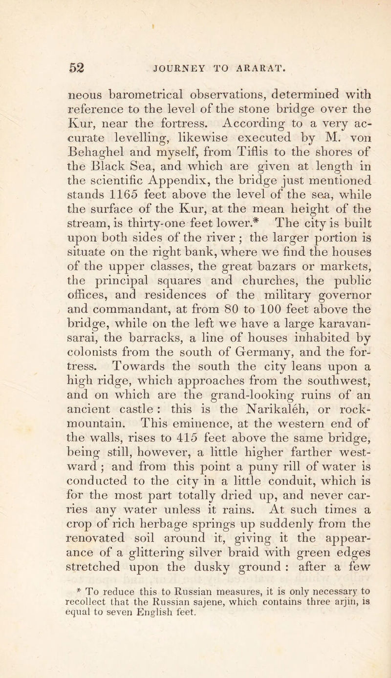 neous barometrical observations, determined with reference to the level of the stone bridge over the Kur, near the fortress. According to a very ac¬ curate levelling, likewise executed by M. von Behaghel and myself, from Tiflis to the shores of the Black Sea, and which are given at length in the scientific Appendix, the bridge just mentioned stands 1165 feet above the level of the sea, while the surface of the Kur, at the mean height of the stream, is thirty-one feet lower* The city is built upon both sides of the river ; the larger portion is situate on the right bank, where we find the houses of the upper classes, the great bazars or markets, the principal squares and churches, the public offices, and residences of the military governor and commandant, at from 80 to 100 feet above the bridge, while on the left we have a large karavan- sarai, the barracks, a line of houses inhabited by colonists from the south of Germany, and the for¬ tress. Towards the south the city leans upon a high ridge, which approaches from the southwest, and on which are the grand-looking ruins of an ancient castle : this is the Narikaleh, or rock- mountain. This eminence, at the western end of the walls, rises to 415 feet above the same bridge, being still, however, a little higher farther west¬ ward ; and from this point a puny rill of water is conducted to the city in a little conduit, wffiich is for the most part totally dried up, and never car¬ ries any water unless it rains. At such times a crop of rich herbage springs up suddenly from the renovated soil around it, giving it the appear¬ ance of a glittering silver braid with green edges stretched upon the dusky ground : after a few * To reduce this to Russian measures, it is only necessary to recollect that the Russian sajene, which contains three arjm, is equal to seven English feet.