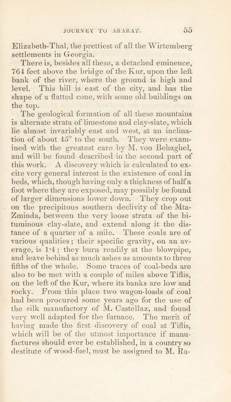 Elizabeth-Thai, the prettiest of all the Wirtemberg settlements in Georgia. There is, besides all these, a detached eminence, 764 feet above the bridge of the Kur, upon the left bank of the river, where the ground is high and level. This hill is east of the city, and has the shape of a flatted cone, with some old buildings on the top. The geological formation of all these mountains is alternate strata of limestone and clay-slate, which lie almost invariably east and west, at an inclina¬ tion of about 45° to the south. They were exam¬ ined with the greatest care by M. von Behaghel, and will be found described in the second part of this work. A discovery which is calculated to ex¬ cite very general interest is the existence of coal in beds, which, though having only a thickness of half a foot where they are exposed, may possibly be found of larger dimensions lower down. They crop out on the precipitous southern declivity of the Mta- Zminda, between the very loose strata of the bi¬ tuminous clay-slate, and extend along it the dis¬ tance of a quarter of a mile. These coals are of various qualities; their specific gravity, on an av¬ erage, is 1*4 ; they burn readily at the blowpipe, and leave behind as much ashes as amounts to three fifths of the whole. Some traces of coal-beds are also to be met with a couple of miles above Tiflis, on the left of the Kur, where its banks are low and rocky. From this place two wagon-loads of coal had been procured some years ago for the use of the silk manufactory of M. Castellaz, and found very well adapted for the furnace. The merit of having made the first discovery of coal at Tiflis, which will be of the utmost importance if manu¬ factures should ever be established, in a country so destitute of wood-fuel, must be assigned to M. Ra-