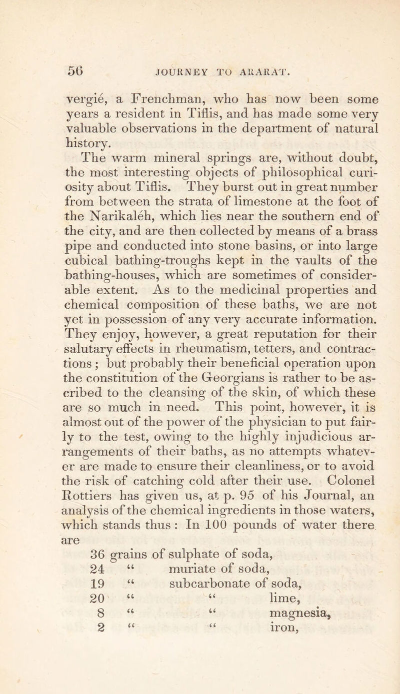 vergie, a Frenchman, who has now been some years a resident in Tiflis, and has made some very valuable observations in the department of natural history. The warm mineral springs are, without doubt, the most interesting objects of philosophical curi¬ osity about Tiflis. They burst out in great number from between the strata of limestone at the foot of the Narikaleh, which lies near the southern end of the city, and are then collected by means of a brass pipe and conducted into stone basins, or into large cubical bathing-troughs kept in the vaults of the bathing-houses, which are sometimes of consider¬ able extent. As to the medicinal properties and chemical composition of these baths, we are not yet in possession of any very accurate information. They enjoy, however, a great reputation for their salutary effects in rheumatism, tetters, and contrac¬ tions ; but probably their beneficial operation upon the constitution of the Georgians is rather to be as¬ cribed to the cleansing of the skin, of which these are so much in need. This point, however, it is almost out of the power of the physician to put fair¬ ly to the test, owing to the highly injudicious ar¬ rangements of their baths, as no attempts whatev¬ er are made to ensure their cleanliness, or to avoid the risk of catching cold after their use. Colonel Rottiers has given us, at p. 95 of his Journal, an analysis of the chemical ingredients in those waters, which stands thus : In 100 pounds of water there are 36 grains of sulphate of soda, 24 “ muriate of soda, 19 “ subcarbonate of soda, 20 “ “ lime, 8 u “ magnesia, 2 “ “ iron,