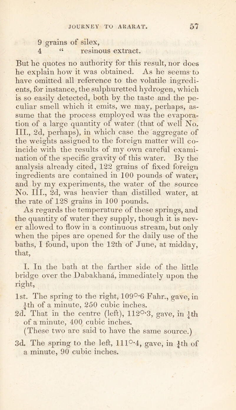 9 grains of silex, 4 “ resinous extract. But lie quotes no authority for this result, nor does he explain how it was obtained. As he seems to have omitted all reference to the volatile ingredi¬ ents, for instance, the sulphuretted hydrogen, which is so easily detected, both by the taste and the pe¬ culiar smell which it emits, we may, perhaps, as¬ sume that the process employed was the evapora¬ tion of a large quantity of water (that of well No. III., 2d, perhaps), in which case the aggregate of the weights assigned to the foreign matter will co¬ incide with the results of my own careful exami¬ nation of the specific gravity of this water. By the analysis already cited, 122 grains of fixed foreign ingredients are contained in 100 pounds of water, and by my experiments, the water of the source No. III., 2d, was heavier than distilled water, at the rate of 128 grains in 100 pounds. As regards the temperature of these springs, and the quantity of water they supply, though it is nev¬ er allowed to flow in a continuous stream, but only when the pipes are opened for the daily use of the baths, I found, upon the 12th of June, at midday, that, I. In the bath at the farther side of the little bridge over the Dabakhana, immediately upon the right, 1st. The spring to the right, 109°’6 Fahr., gave, in ^th of a minute, 250 cubic inches. 2d. That in the centre (left), 112°‘3, gave, in jth of a minute, 400 cubic inches. (These two are said to have the same source.) 3d. The spring to the left, lll°-4, gave, in Jth of a minute, 90 cubic inches.