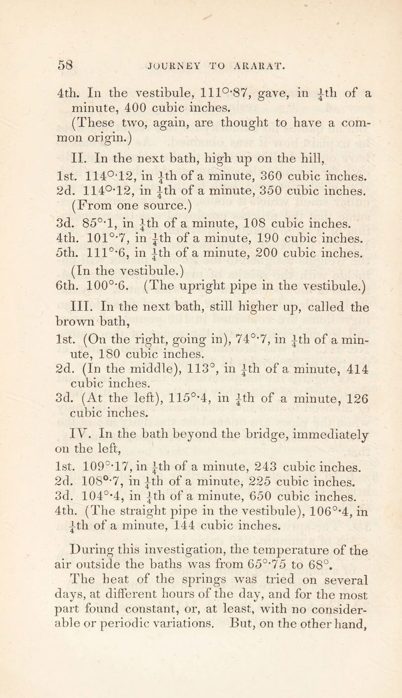 4th. Ill the vestibule, 1110,87, gave, in ^th of a minute, 400 cubic inches. (These two, again, are thought to have a com¬ mon origin.) II. In the next bath, high up on the hill, 1st. 114°T2, in fth of a minute, 360 cubic inches. 2d. 114°T2, in ith of a minute, 350 cubic inches. (From one source.) 3d. 85°T, in |th of a minute, 108 cubic inches. 4th. 101°*7, in ^th of a minute, 190 cubic inches. 5th. lll°-6, in ith of a minute, 200 cubic inches. (In the vestibule.) 6th. 100o,6. (The upright pipe in the vestibule.) III. In the next bath, still higher up, called the brown bath, 1st. (On the right, going in), 740,7, in ith of a min¬ ute, 180 cubic inches. 2d. (In the middle), 113°, in |th of a minute, 414 cubic inches. 3d. (At the left), 115°*4, in |th of a minute, 126 cubic inches. IV. In the bath beyond the bridge, immediately on the left, 1st. 109°T7, in |-th of a minute, 243 cubic inches. 2d. 108o,7, in ith of a minute, 225 cubic inches. 3d. 104°*4, in fth of a minute, 650 cubic inches. 4th. (The straight pipe in the vestibule), 106°*4, in ith of a minute, 144 cubic inches. During this investigation, the temperature of the air outside the baths was from 650,75 to 68°. The heat of the springs was tried on several days, at different hours of the day, and for the most part found constant, or, at least, with no consider¬ able or periodic variations. But, on the other hand,