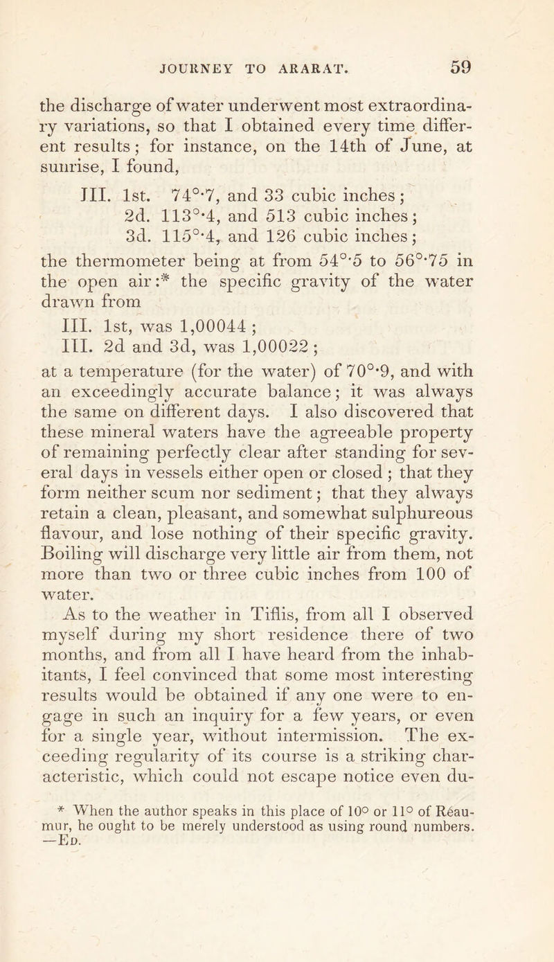 the discharge of water underwent most extraordina¬ ry variations, so that I obtained every time differ¬ ent results; for instance, on the 14th of June, at sunrise, I found, III. 1st. 74°'7, and 33 cubic inches; 2d. 113°-4, and 513 cubic inches; 3d. 115°'4, and 126 cubic inches; the thermometer being at from 54°'5 to 560,75 in the open air :* the specific gravity of the water drawn from III. 1st, was 1,00044 ; III. 2d and 3d, was 1,00022 ; at a temperature (for the water) of 70°*9, and with an exceedingly accurate balance; it was always the same on different days. I also discovered that these mineral waters have the agreeable property of remaining perfectly clear after standing for sev¬ eral days in vessels either open or closed ; that they form neither scum nor sediment; that they always retain a clean, pleasant, and somewhat sulphureous flavour, and lose nothing of their specific gravity. Boiling will discharge very little air from them, not more than two or three cubic inches from 100 of water. As to the weather in Tiflis, from all I observed myself during my short residence there of two months, and from all I have heard from the inhab¬ itants, I feel convinced that some most interesting results would be obtained if any one were to en¬ gage in such an inquiry for a few years, or even for a single year, without intermission. The ex¬ ceeding regularity of its course is a striking char¬ acteristic, which could not escape notice even du- * When the author speaks in this place of 10° or 11° of Reau¬ mur, he ought to be merely understood as using round numbers. -Ed.
