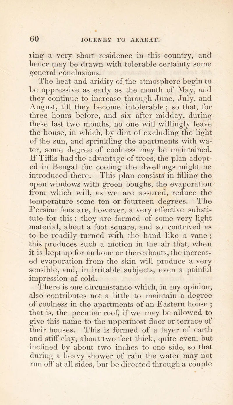 ring a very short residence in this country, and hence may be drawn with tolerable certainty some general conclusions. The heat and aridity of the atmosphere begin to be oppressive as early as the month of May, and they continue to increase through June, July, and August, till they become intolerable ; so that, for three hours before, and six after midday, during these last two months, no one will willingly leave the house, in which, by dint of excluding the light of the sun, and sprinkling the apartments with wa¬ ter, some degree of coolness may be maintained. If Tiflis had the advantage of trees, the plan adopt¬ ed in Bengal for cooling the dwellings might be introduced there. This plan consists' in filling the open windows with green boughs, the evaporation from which will, as we are assured, reduce the temperature some ten or fourteen degrees. The Persian fans are, however, a very effective substi¬ tute for this : they are formed of some very light material, about a foot square, and so contrived as to be readily turned with the hand like a vane ; this produces such a motion in the air that, when it is kept up for an hour or thereabouts, the increas¬ ed evaporation from the skin will produce a very sensible, and, in irritable subjects, even a painful impression of cold. There is one circumstance which, in my opinion, also contributes not a little to maintain a degree of coolness in the apartments of an Eastern house ; that is, the peculiar roof, if we may be allowed to give this name to the uppermost floor or terrace of their houses. This is formed of a layer of earth and stiff clay, about two feet thick, quite even, but inclined by about two inches to one side, so that during a heavy shower of rain the water may not run off at all sides, but be directed through a couple