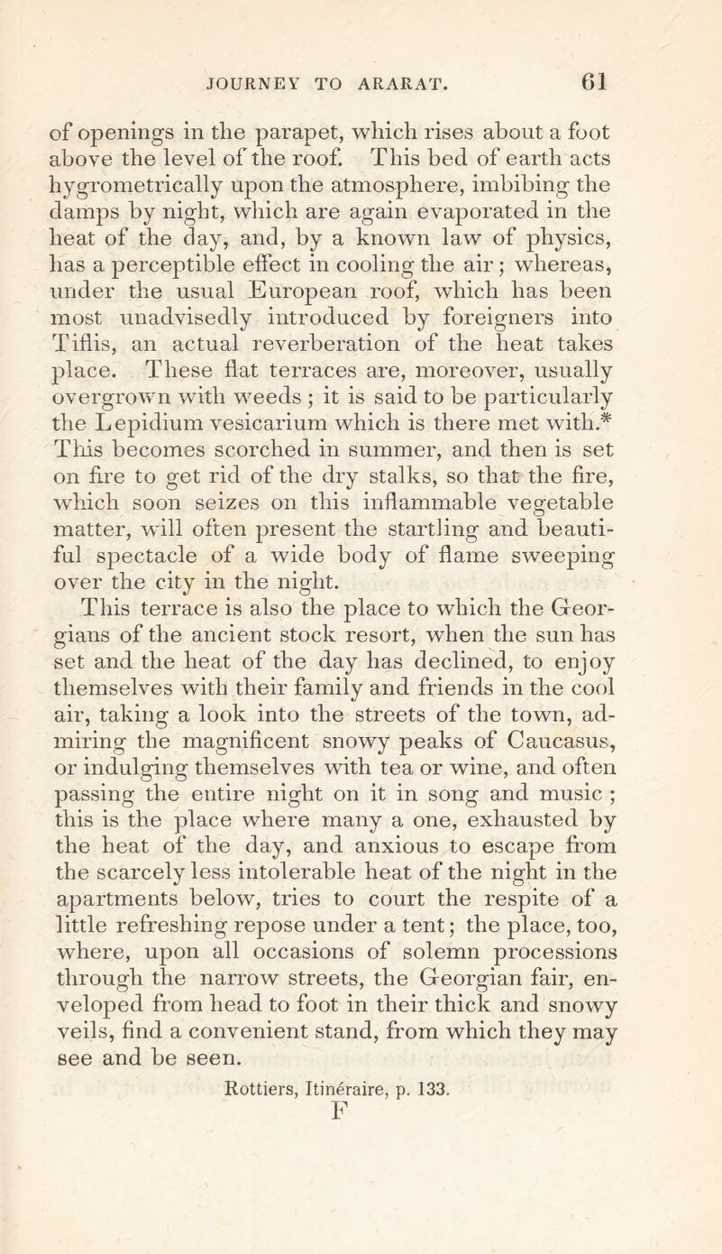 of openings in the parapet, which rises about a foot above the level of the roof. This bed of earth acts hygrometrically upon the atmosphere, imbibing the damps by night, which are again evaporated in the heat of the day, and, by a known law of physics, has a perceptible effect in cooling the air ; whereas, under the usual European roof, which has been most unadvisedly introduced by foreigners into Tiflis, an actual reverberation of the heat takes place. These flat terraces are, moreover, usually overgrown with weeds ; it is said to be particularly the Lepidium vesicarium which is there met with.* This becomes scorched in summer, and then is set on fire to get rid of the dry stalks, so that the fire, which soon seizes on this inflammable vegetable matter, will often present the startling and beauti¬ ful spectacle of a wide body of flame sweeping over the city in the night. This terrace is also the place to which the Geor¬ gians of the ancient stock resort, when the sun has set and the heat of the day has declined, to enjoy themselves with their family and friends in the cool air, taking a look into the streets of the town, ad¬ miring the magnificent snowy peaks of Caucasus, or indulging themselves with tea or wine, and often passing the entire night on it in song and music ; this is the place where many a one, exhausted by the heat of the day, and anxious to escape from the scarcely less intolerable heat of the night in the apartments below, tries to court the respite of a little refreshing repose under a tent; the place, too, where, upon all occasions of solemn processions through the narrow streets, the Georgian fair, en¬ veloped from head to foot in their thick and snowy veils, find a convenient stand, from which they may see and be seen. Rottiers, Itineraire, p. 133. F