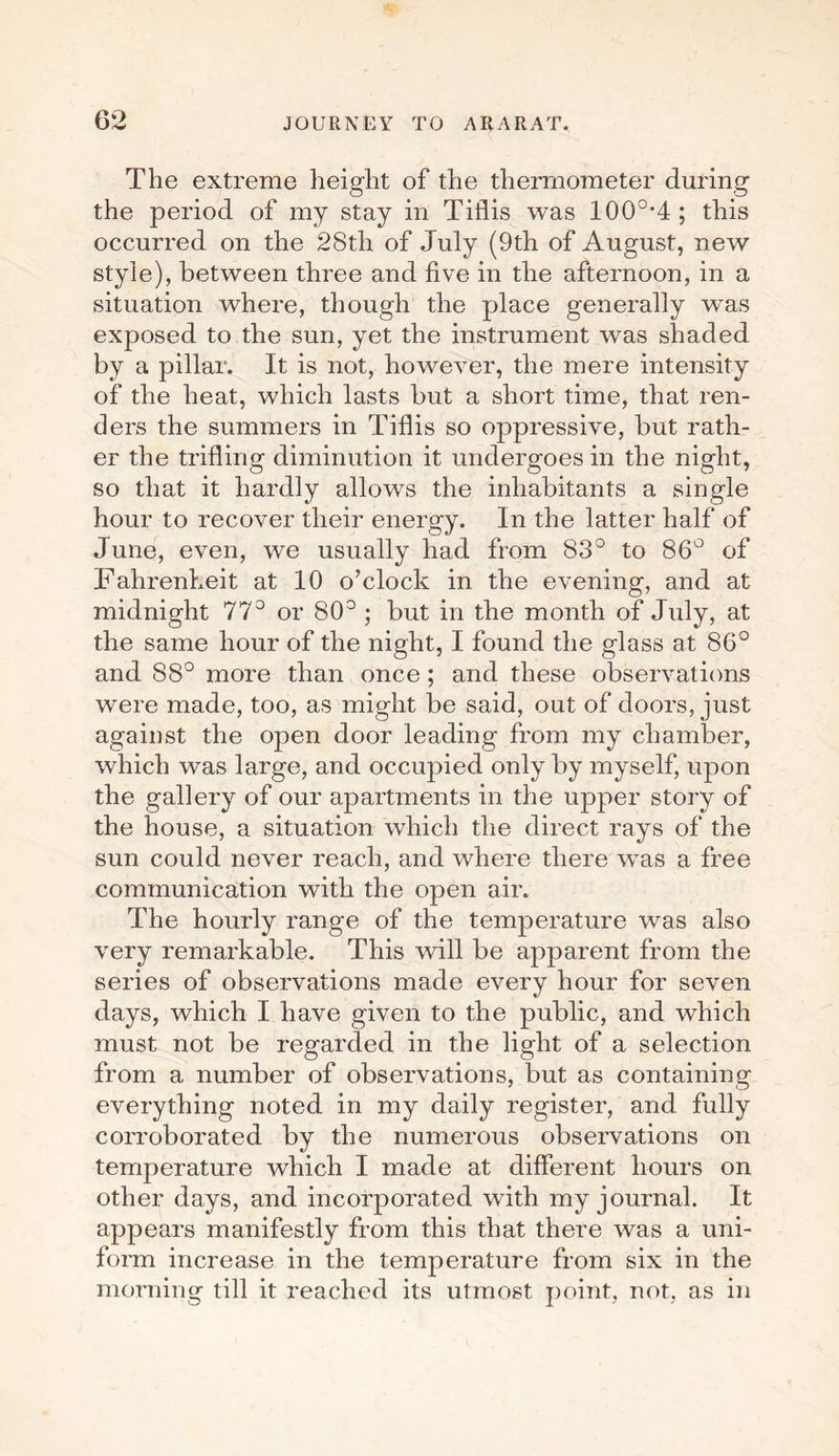 The extreme height of the thermometer during the period of my stay in Tiflis was 100°*4; this occurred on the 28tli of July (9th of August, new style), between three and five in the afternoon, in a situation where, though the place generally was exposed to the sun, yet the instrument was shaded by a pillar. It is not, howeA^er, the mere intensity of the heat, which lasts but a short time, that ren¬ ders the summers in Tiflis so oppressive, but rath¬ er the trifling diminution it undergoes in the night, so that it hardly allows the inhabitants a single hour to recover their energy. In the latter half of June, even, we usually had from 83° to 86° of Fahrenheit at 10 o’clock in the evening, and at midnight 77° or 80° ; but in the month of July, at the same hour of the night, I found the glass at 86° and 88° more than once; and these observations were made, too, as might be said, out of doors, just against the open door leading from my chamber, which was large, and occupied only by myself, upon the gallery of our apartments in the upper story of the house, a situation which the direct rays of the sun could never reach, and where there was a free communication with the open air. The hourly range of the temperature was also very remarkable. This will be apparent from the series of observations made e\rery hour for seven days, which I have given to the public, and which must not be regarded in the light of a selection from a number of obseiwations, but as containing everything noted in my daily register, and fully corroborated by the numerous observations on temperature which I made at different hours on other days, and incorporated with my journal. It appears manifestly from this that there Avas a uni¬ form increase in the temperature from six in the morning till it reached its utmost point, not, as in