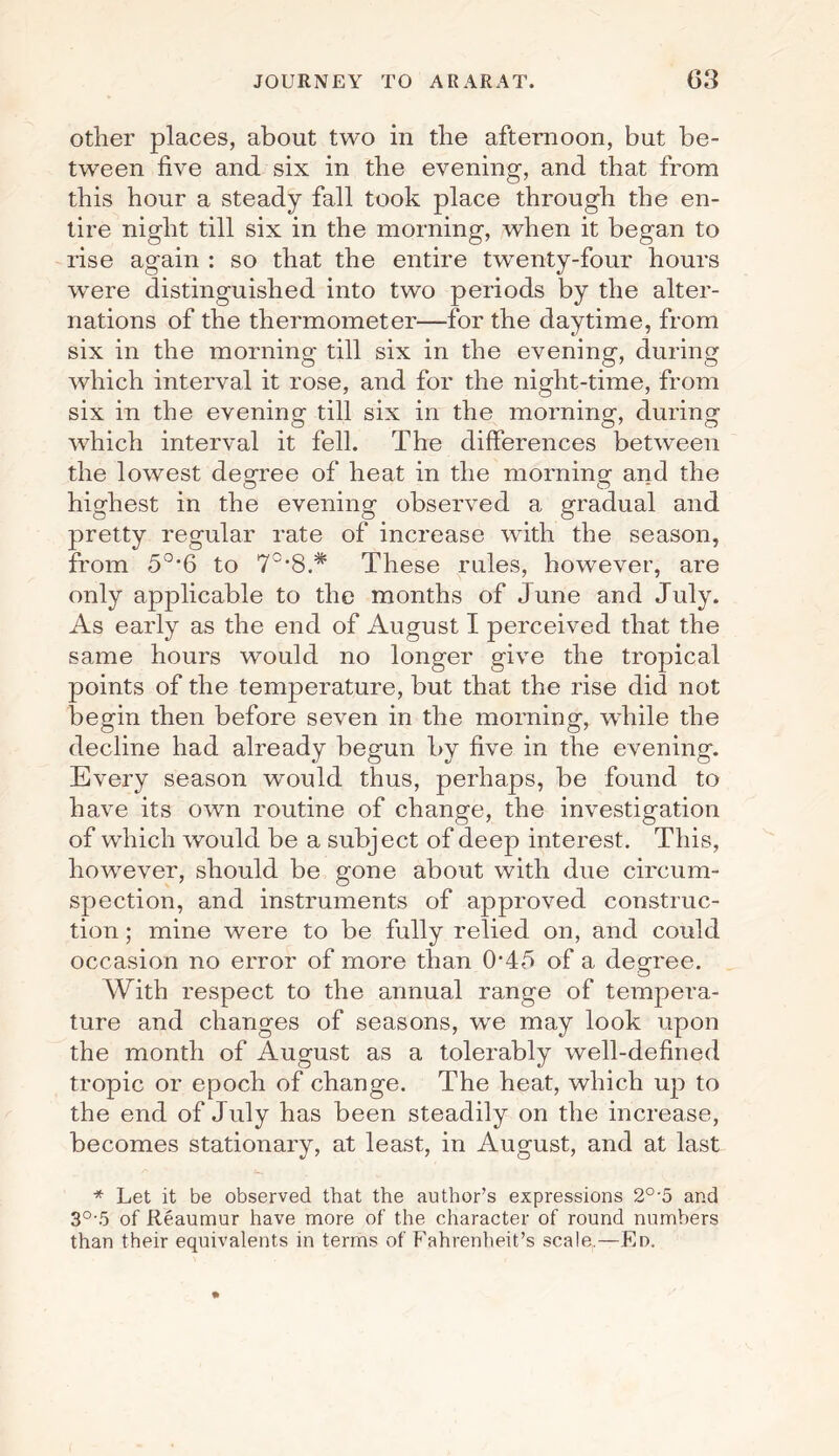 other places, about two in the afternoon, but be¬ tween five and six in the evening, and that from this hour a steady fall took place through the en¬ tire night till six in the morning, when it began to rise again : so that the entire twenty-four hours were distinguished into two periods by the alter¬ nations of the thermometer—for the daytime, from six in the morning till six in the evening, during which interval it rose, and for the night-time, from six in the evening till six in the morning, during which interval it fell. The differences between the lowest decree of heat in the morning and the highest in the evening observed a gradual and pretty regular rate of increase with the season, from 50,6 to 70,8.* These rules, however, are only applicable to the months of June and July. As early as the end of August I perceived that the same hours would no longer give the tropical points of the temperature, but that the rise did not begin then before seven in the morning, while the decline had already begun by five in the evening. Every season would thus, perhaps, be found to have its own routine of change, the investigation of which would be a subject of deep interest. This, however, should be gone about with due circum¬ spection, and instruments of approved construc¬ tion ; mine were to be fully relied on, and could occasion no error of more than 045 of a degree. With respect to the annual range of tempera¬ ture and changes of seasons, we may look upon the month of August as a tolerably well-defined tropic or epoch of change. The heat, which up to the end of July has been steadily on the increase, becomes stationary, at least, in August, and at last * Let it be observed that the author’s expressions 20,5 and 3°'5 of Reaumur have more of the character of round numbers than their equivalents in terms of Fahrenheit’s scale.—Ed.