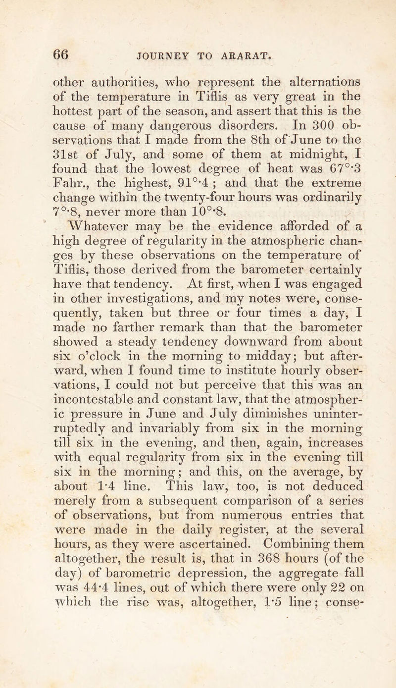 other authorities, who represent the alternations of the temperature in Tiflis as very great in the hottest part of the season, and assert that this is the cause of many dangerous disorders. In 300 ob¬ servations that I made from the 8th of June to the 31st of July, and some of them at midnight, I found that the lowest degree of heat was 67°’3 Fahr., the highest, 910,4 ; and that the extreme change within the twenty-four hours was ordinarily 7°*8, never more than 10o,8. Whatever may be the evidence afforded of a high degree of regularity in the atmospheric chan¬ ges by these observations on the temperature of Tiflis, those derived from the barometer certainly have that tendency. At first, when I was engaged in other investigations, and my notes were, conse¬ quently, taken but three or four times a day, I made no farther remark than that the barometer showed a steady tendency downward from about six o’clock in the morning to midday; but after¬ ward, when I found time to institute hourly obser¬ vations, I could not but perceive that this was an incontestable and constant law, that the atmospher¬ ic pressure in June and July diminishes uninter¬ ruptedly and invariably from six in the morning till six in the evening, and then, again, increases with equal regularity from six in the evening till six in the morning; and this, on the average, by about 1*4 line. This law, too, is not deduced merely from a subsequent comparison of a series of observations, but from numerous entries that were made in the daily register, at the several hours, as they were ascertained. Combining them altogether, the result is, that in 368 hours (of the day) of barometric depression, the aggregate fall was 44*4 lines, out of which there were only 22 on which the rise was, altogether, 1*5 line; conse-