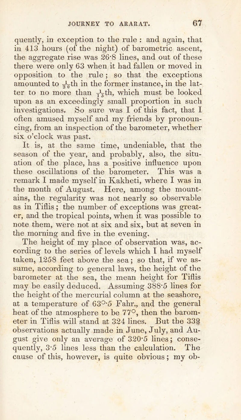 quently, in exception to the rule : and again, that in 413 hours (of the night) of barometric ascent, the aggregate rise was 26*8 lines, and out of these there were only 63 when it had fallen or moved in opposition to the rule; so that the exceptions amounted to ^¥th in the former instance, in the lat¬ ter to no more than TVth, which must be looked upon as an exceedingly small proportion in such investigations. So sure was I of this fact, that I often amused myself and my friends by pronoun¬ cing, from an inspection of the barometer, whether six o’clock was past. It is, at the same time, undeniable, that the season of the year, and probably, also, the situ¬ ation of the place, has a positive influence upon these oscillations of the barometer. This was a remark I made myself in Kakheti, where I was in the month of August. Here, among the mount¬ ains, the regularity was not nearly so observable as in Tiflis ; the number of exceptions was great¬ er, and the tropical points, when it was possible to note them, were not at six and six, but at seven in the morning and five in the evening. The height of my place of observation was, ac¬ cording to the series of levels which I had myself taken, 1258 feet above the sea; so that, if we as¬ sume, according to general laws, the height of the barometer at the sea, the mean height for Tiflis may be easily deduced. Assuming 388*5 lines for the height of the mercurial column at the seashore, at a temperature of 63°*5 Fahr„ and the general heat of the atmosphere to be 77°, then the barom¬ eter in Tiflis will stand at 324 lines. But the 332 observations actually made in June, July, and Au¬ gust give only an average of 320*5 lines; conse¬ quently, 3*5 lines less than the calculation. The cause of this, however, is quite obvious; my ob-