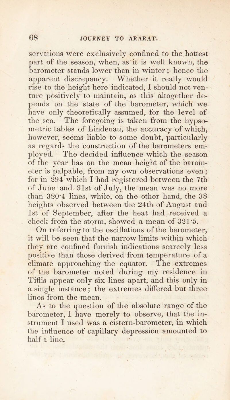 servations were exclusively confined to the hottest part of the season, when, as it is well known, the barometer stands lower than in winter; hence the apparent discrepancy. Whether it really would rise to the height here indicated, I should not ven¬ ture positively to maintain, as this altogether de¬ pends on the state of the barometer, which we have only theoretically assumed, for the level of the sea. The foregoing is taken from the hypso¬ metric tables of Lindenau, the accuracy of which, however, seems liable to some doubt, particularly as regards the construction of the barometers em¬ ployed. The decided influence which the season of the year has on the mean height of the barom¬ eter is palpable, from my own observations even; for in 294 which I had registered between the 7th of June and 31st of July, the mean was no more than 3204 lines, while, on the other hand, the 38 heights observed between the 24th of August and 1st of September, after the heat had received a check from the storm, showed a mean of 321*5. On referring to the oscillations of the barometer, it will be seen that the narrow limits within which they are confined furnish indications scarcely less positive than those derived from temperature of a climate approaching the equator. The extremes of the barometer noted during my residence in Tiflis appear only six lines apart, and this only in a single instance; the extremes differed but three lines from the mean. As to the question of the absolute range of the barometer, I have merely to observe, that the in¬ strument I used was a cistern-barometer, in which the influence of capillary depression amounted to half a line.