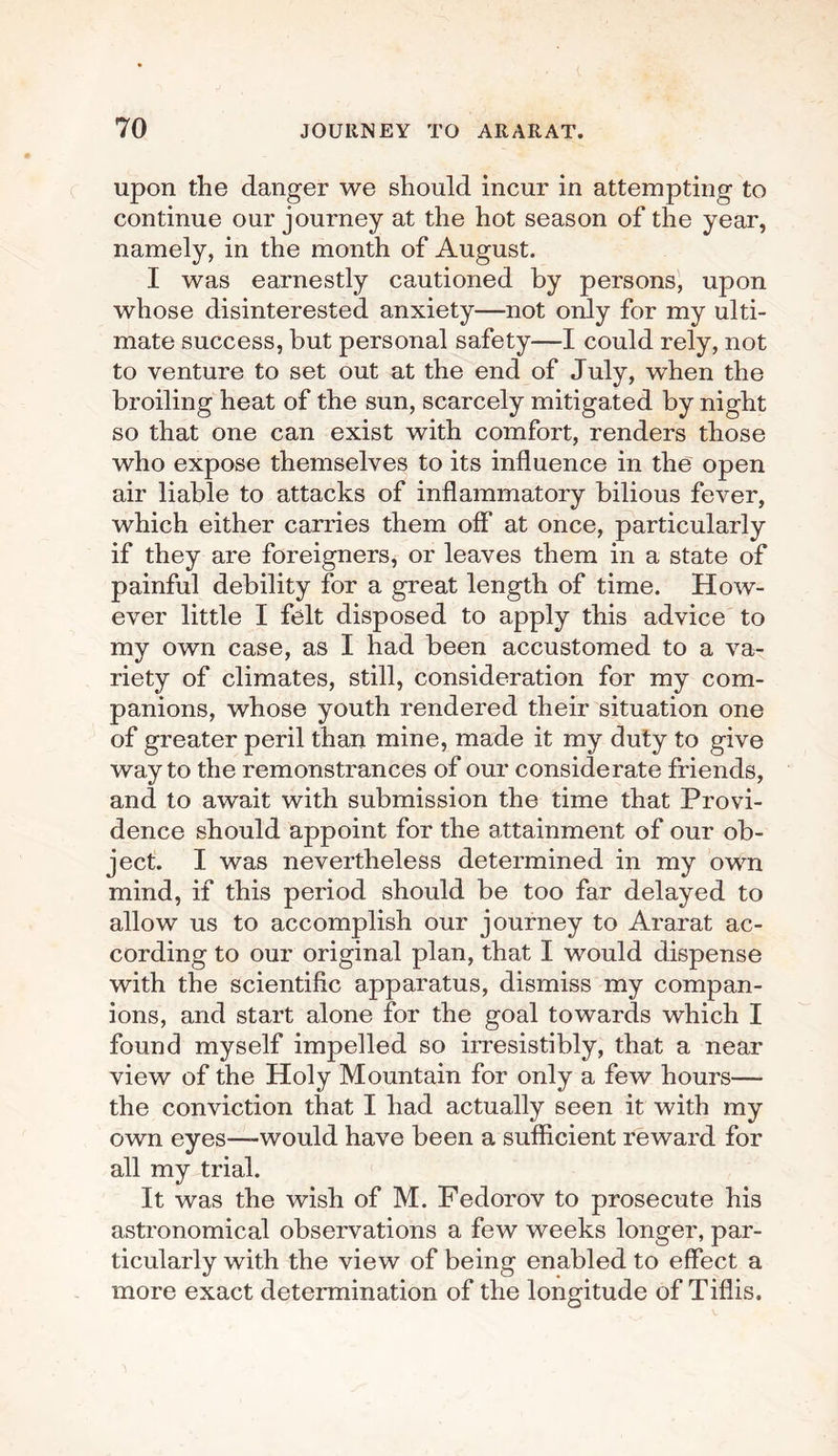 upon the danger we should incur in attempting to continue our journey at the hot season of the year, namely, in the month of August. I was earnestly cautioned by persons, upon whose disinterested anxiety—not only for my ulti¬ mate success, but personal safety—I could rely, not to venture to set out at the end of July, when the broiling heat of the sun, scarcely mitigated by night so that one can exist with comfort, renders those who expose themselves to its influence in the open air liable to attacks of inflammatory bilious fever, which either carries them off at once, particularly if they are foreigners, or leaves them in a state of painful debility for a great length of time. How¬ ever little I felt disposed to apply this advice to my own case, as I had been accustomed to a va¬ riety of climates, still, consideration for my com¬ panions, whose youth rendered their situation one of greater peril than mine, made it my duty to give way to the remonstrances of our considerate friends, and to await with submission the time that Provi¬ dence should appoint for the attainment of our ob¬ ject. I was nevertheless determined in my own mind, if this period should be too far delayed to allow us to accomplish our journey to Ararat ac¬ cording to our original plan, that I would dispense with the scientific apparatus, dismiss my compan¬ ions, and start alone for the goal towards which I found myself impelled so irresistibly, that a near view of the Holy Mountain for only a few hours— the conviction that I had actually seen it with my own eyes—-would have been a sufficient reward for all my trial. It was the wish of M. Fedorov to prosecute his astronomical observations a few weeks longer, par¬ ticularly with the view of being enabled to effect a more exact determination of the longitude of Tiflis.