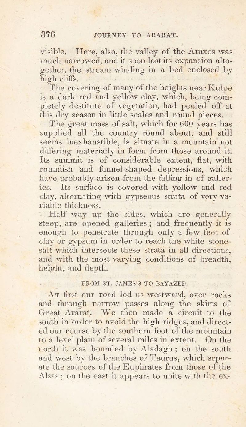 visible. Here, also, the valley of the Araxes was much narrowed, and it soon lost its expansion alto¬ gether, the stream winding in a bed enclosed by high cliffs. The covering of many of the heights near Kulpe is a dark red and yellow clay, which, being com¬ pletely destitute of vegetation, had pealed off at this dry season in little scales and round pieces. The great mass of salt, which for 600 years has supplied all the country round about, and still seems inexhaustible, is situate in a mountain not differing materially in form from those around it. Its summit is of considerable extent, flat, with roundish and funnel-shaped depressions, which have probably arisen from the falling in of galler¬ ies. Its surface is covered with yellow and red clay, alternating with gypseous strata of very va¬ riable thickness. Half way up the sides, which are generally steep, are opened galleries ; and frequently it is enough to penetrate through only a few feet of clay or gypsum in order to reach the white stone- salt which intersects these strata in all directions, and with the most varying conditions of breadth, height, and depth. FROM ST. JAMES’S TO BAYAZED. At first our road led us westward, over rocks and through narrow passes along the skirts of Great Ararat. We then made a circuit to the south in order to avoid the high ridges, and direct¬ ed our course by the southern foot of the mountain to a level plain of several miles in extent. On the north it was bounded by Aladagh ; on the south and west by the branches of Taurus, which separ¬ ate the sources of the Euphrates from those of the Alsas ; on the east it appears to unite with the ex-