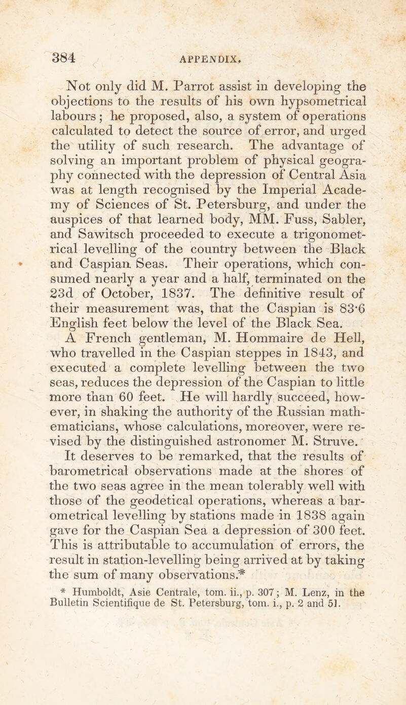 Not only did M. Parrot assist in developing the objections to the results of his own hypsometrical labours; he proposed, also, a system of operations calculated to detect the source of error, and urged the utility of such research. The advantage of solving an important problem of physical geogra¬ phy connected with the depression of Central Asia was at length recognised by the Imperial Acade¬ my of Sciences of St. Petersburg, and under the auspices of that learned body, MM. Fuss, Sabler, and Sawitsch proceeded to execute a trigonomet¬ rical levelling of the country between the Black and Caspian. Seas. Their operations, which con¬ sumed nearly a year and a half, terminated on the 23d of October, 1837. The definitive result of their measurement was, that the Caspian is 83f6 English feet below the level of the Black Sea. A French gentleman, M. Hommaire de Hell, who travelled in the Caspian steppes in 1843, and executed a complete levelling between the two seas, reduces the depression of the Caspian to little more than 60 feet. He will hardly succeed, how¬ ever, in shaking the authority of the Russian math¬ ematicians, whose calculations, moreover, were re¬ vised by the distinguished astronomer M. Struve. It deserves to be remarked, that the results of barometrical observations made at the shores of the two seas agree in the mean tolerably well with those of the geodetical operations, whereas a bar¬ ometrical levelling by stations made in 1838 again gave for the Caspian Sea a depression of 300 feet. This is attributable to accumulation of errors, the result in station-levelling being arrived at by taking the sum of many observations.^ * Humboldt, Asie Centrale, tom. ii., p. 307; M. Lenz, in the Bulletin Scientifique de St. Petersburg, tom. i., p. 2 and 51.