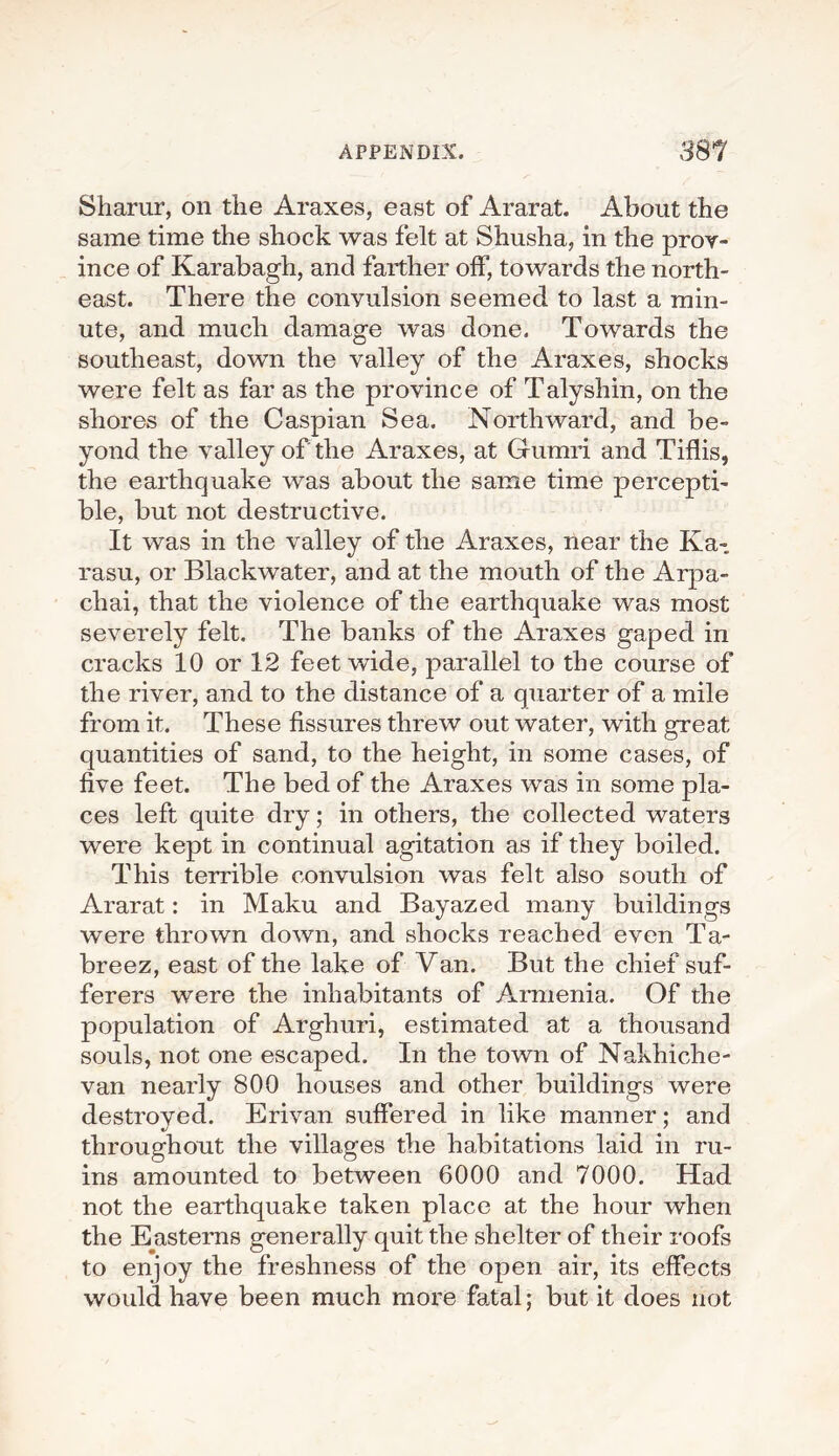 Sharur, on the Araxes, east of Ararat. About the same time the shock was felt at Shusha, in the prov¬ ince of Karabagh, and farther off, towards the north¬ east. There the convulsion seemed to last a min¬ ute, and much damage was done. Towards the southeast, down the valley of the Araxes, shocks were felt as far as the province of Talyshin, on the shores of the Caspian Sea. Northward, and be¬ yond the valley of the Araxes, at Gumri and Tiflis, the earthquake was about the same time percepti¬ ble, but not destructive. It was in the valley of the Araxes, near the Ka- rasu, or Blackwater, and at the mouth of the Arpa- chai, that the violence of the earthquake was most severely felt. The banks of the Araxes gaped in cracks 10 or 12 feet wide, parallel to the course of the river, and to the distance of a quarter of a mile from it. These fissures threw out water, with great quantities of sand, to the height, in some cases, of five feet. The bed of the Araxes was in some pla¬ ces left quite dry; in others, the collected waters were kept in continual agitation as if they boiled. This terrible convulsion was felt also south of Ararat: in Maku and Bayazed many buildings were thrown down, and shocks reached even Ta- breez, east of the lake of Van. But the chief suf¬ ferers were the inhabitants of Armenia. Of the population of Arghuri, estimated at a thousand souls, not one escaped. In the town of Nakhiche¬ van nearly 800 houses and other buildings were destroved. Erivan suffered in like manner: and throughout the villages the habitations laid in ru¬ ins amounted to between 6000 and 7000. Had not the earthquake taken place at the hour when the Easterns generally quit the shelter of their roofs to enjoy the freshness of the open air, its effects would have been much more fatal; but it does not