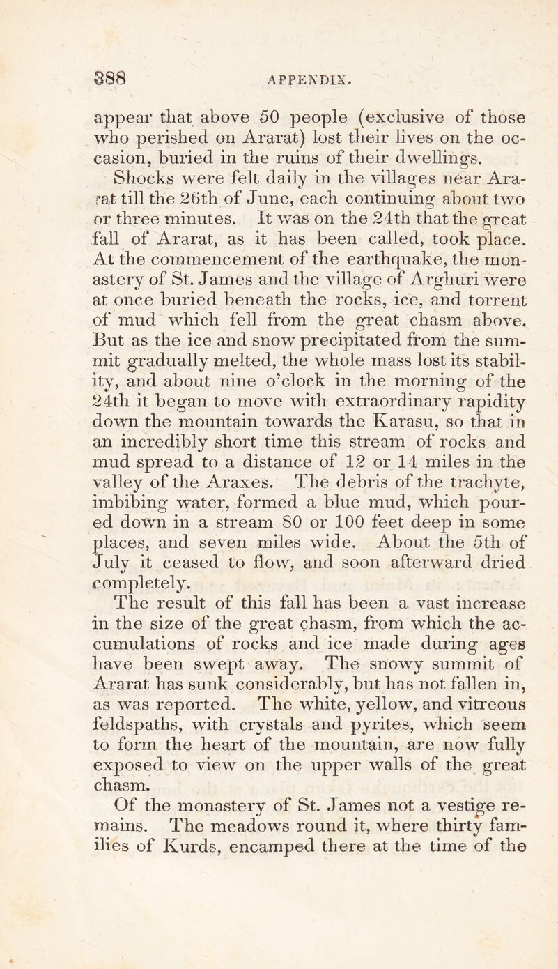 appear that above 50 people (exclusive of those who perished on Ararat) lost their lives on the oc¬ casion, buried in the ruins of their dwellings. Shocks were felt daily in the villages near Ara¬ rat till the 26tli of June, each continuing about two or three minutes. It was on the 24th that the great fall of Ararat, as it has been called, took place. At the commencement of the earthquake, the mon¬ astery of St. James and the village of Arghuri were at once buried beneath the rocks, ice, and torrent of mud which fell from the great chasm above. But as the ice and snow precipitated from the sum¬ mit gradually melted, the whole mass lost its stabil¬ ity, and about nine o’clock in the morning of the 24th it began to move with extraordinary rapidity down the mountain towards the Ivarasu, so that in an incredibly short time this stream of rocks and mud spread to a distance of 12 or 14 miles in the valley of the Araxes. The debris of the trachyte, imbibing water, formed a blue mud, which pour¬ ed down in a stream SO or 100 feet deep in some places, and seven miles wide. About the 5th of July it ceased to flow, and soon afterward dried completely. The result of this fall has been a vast increase in the size of the great chasm, from which the ac¬ cumulations of rocks and ice made during ages have been swept away. The snowy summit of Ararat has sunk considerably, but has not fallen in, as was reported. The white, yellow, and vitreous feldspatlis, with crystals and pyrites, which seem to form the heart of the mountain, are now fullv exposed to view on the upper walls of the great chasm. Of the monastery of St. James not a vestige re¬ mains. The meadows round it, where thirty fam¬ ilies of Kurds, encamped there at the time of the