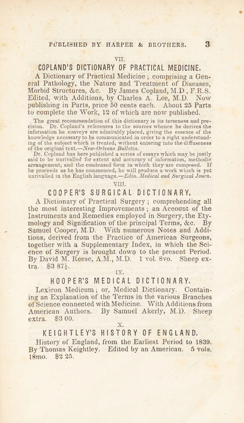 VII. COPLAND’S DICTIONARY OF PRACTICAL MEDICINE, A Dictionary of Practical Medicine ; comprising a Gen¬ eral Pathology, the Nature and Treatment of Diseases, Morbid Structures, &c. By James Copland, M.D., F.R.S. Edited, with Additions, by Charles A. Lee, M.D. Now publishing in Parts, price 50 cents each. About 25 Parts to complete the Work, 12 of which are now published. The great recommendation of this dictionary is its terseness and pre¬ cision. Dr. Copland’s references to the sources whence he derives the information he conveys are admirably placed, giving the essence of the knowledge necessary to be communicated in order to a right understand¬ ing of the subject which is treated, without entering into the diffuseness of the original text.—New-Orleans Bulletin. Dr. Copland has here published a series of essays which may be justly said to be unrivalled for extent and accuracy of information, methodic arrangement, and the condensed form in which they are composed. If he proceeds as he has commenced, he will produce a work which is yet unrivalled in the English language.—Edin. Medical and Surgical Journ. VIII. COOPER’S SURGICAL DICTIONARY, A Dictionary of Practical Surgery ; comprehending all the most interesting Improvements ; an Account of the Instruments and Remedies employed in Surgery, the Ety¬ mology and Signification of the principal Terms, &c. By Samuel Cooper, M.D. With numerous Notes and Addi¬ tions, derived from the Practice of American Surgeons, together with a Supplementary Index, in which the Sci¬ ence of Surgery is brought down to the present Period. By David M. Reese, A.M., M.D. 1 vol. 8vo. Sheep ex¬ tra. $3 87*. IX. HOOPER’S MEDICAL DICTIONARY. Lexicon Medicum; or, Medical Dictionary. Contain¬ ing an Explanation of the Terms in the various Branches of Science connected with Medicine. With Additions from American Authors. By Samuel Akerly, M.D. Sheep extra. $3 00. X. KEIGHTLEY’S HISTORY OF ENGLAND. History of England, from the Earliest Period to 1839. By Thomas Keightley. Edited by an American. 5 vols. !8mo. $2 25.
