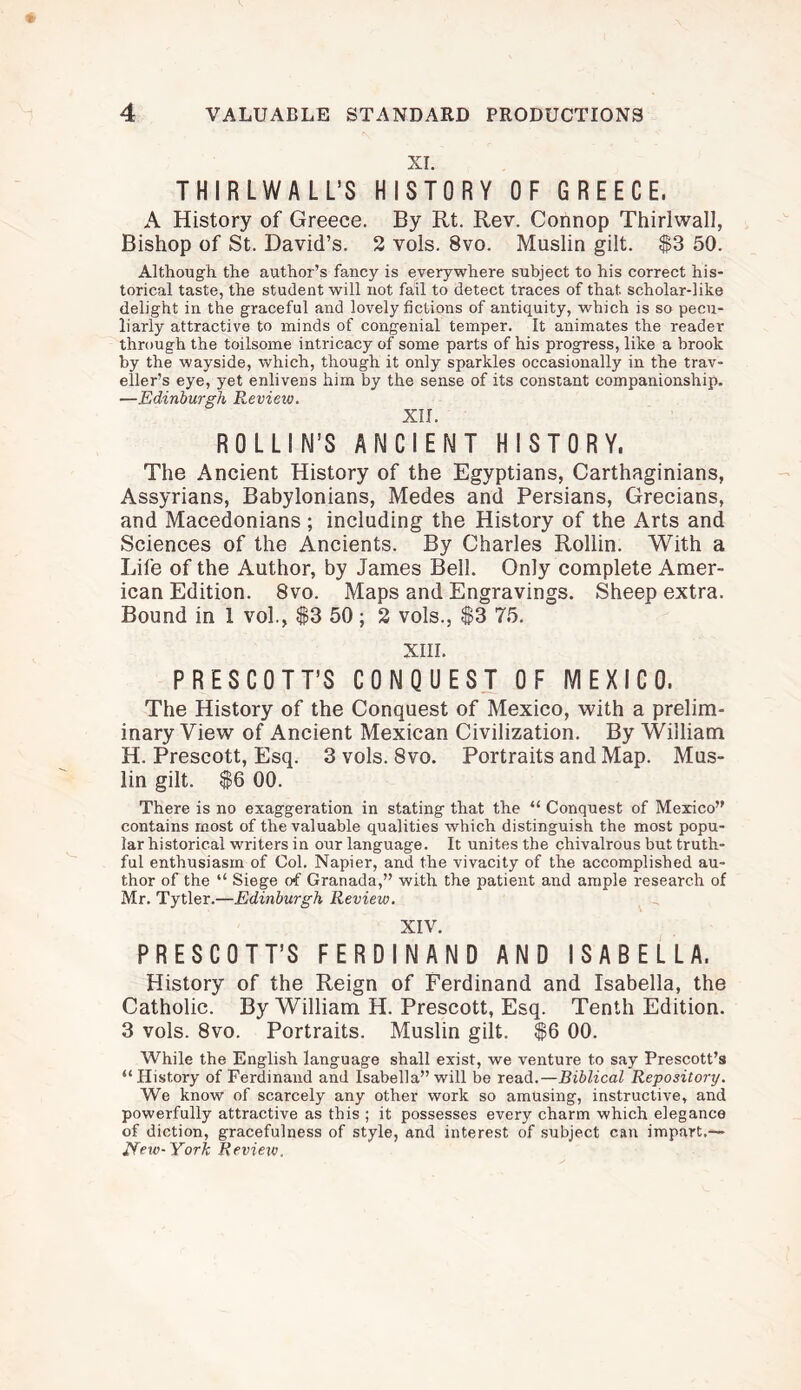 XI. THIRLWALL’S HISTORY OF GREECE. A History of Greece. By Rt. Rev. Connop Thirlwall, Bishop of St. David’s. 2 vols. 8vo. Muslin gilt. $3 50. Although the author’s fancy is everywhere subject to his correct his¬ torical taste, the student will not fail to detect traces of that scholar-like delight in the graceful and lovely fictions of antiquity, which is so pecu¬ liarly attractive to minds of congenial temper. It animates the reader through the toilsome intricacy of some parts of his progress, like a brook by the wayside, which, though it only sparkles occasionally in the trav¬ eller’s eye, yet enlivens him by the sense of its constant companionship. —Edinburgh Review. XII. ROLLIN’S ANCIENT HISTORY. The Ancient History of the Egyptians, Carthaginians, Assyrians, Babylonians, Medes and Persians, Grecians, and Macedonians ; including the History of the Arts and Sciences of the Ancients. By Charles Rollin. With a Life of the Author, by James Bell. Only complete Amer¬ ican Edition. 8vo. Maps and Engravings. Sheep extra. Bound in 1 vol., $3 50; 2 vols., $3 75. XIII. PRESCOTT’S CONQUEST OF MEXICO. The History of the Conquest of Mexico, with a prelim¬ inary View of Ancient Mexican Civilization. By William H. Prescott, Esq. 3 vols. 8vo. Portraits and Map. Mus¬ lin gilt. $6 00. There is no exaggeration in stating that the “ Conquest of Mexico” contains most of the valuable qualities which distinguish the most popu¬ lar historical writers in our language. It unites the chivalrous but truth¬ ful enthusiasm of Col. Napier, and the vivacity of the accomplished au¬ thor of the “ Siege of Granada,” with the patient and ample research of Mr. Tytler.—Edinburgh Review. XIV. PRESCOTT’S FERDINAND AND ISABELLA. History of the Reign of Ferdinand and Isabella, the Catholic. By William H. Prescott, Esq. Tenth Edition. 3 vols. 8vo. Portraits. Muslin gilt. $6 00. While the English language shall exist, we venture to say Prescott’s “History of Ferdinand and Isabella” will be read.—Biblical Repository. We know of scarcely any other work so amusing, instructive, and powerfully attractive as this ; it possesses every charm which elegance of diction, gracefulness of style, and interest of subject can impart,— New-York Review.