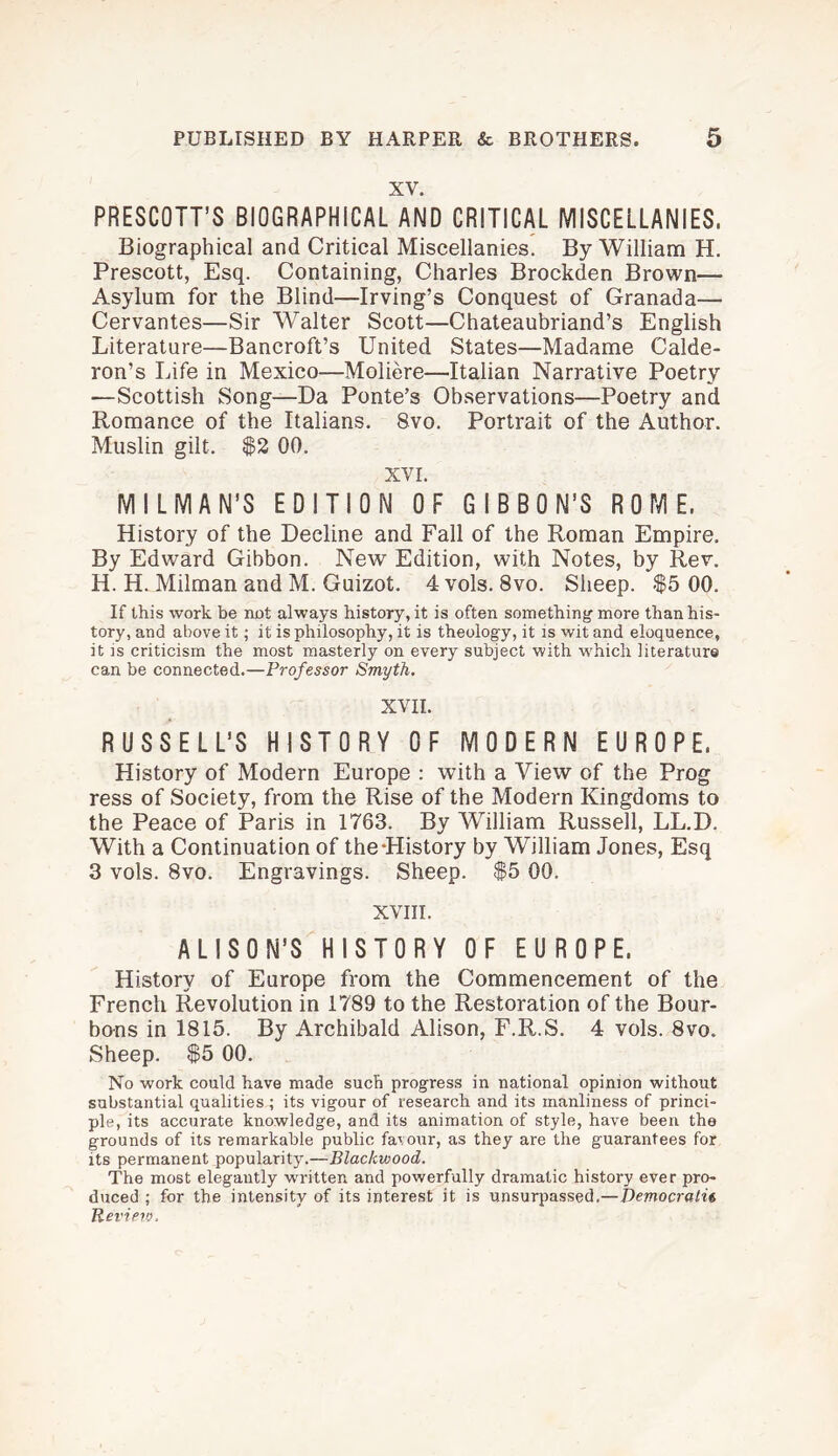 XV. PRESCOTT’S BIOGRAPHICAL AND CRITICAL MISCELLANIES. Biographical and Critical Miscellanies. By William H. Prescott, Esq. Containing, Charles Brockden Brown— Asylum for the Blind—Irving’s Conquest of Granada—• Cervantes—Sir Walter Scott—Chateaubriand’s English Literature—Bancroft’s United States—Madame Calde¬ ron’s Life in Mexico—Moliere—Italian Narrative Poetry —Scottish Song—Da Ponte’s Observations—Poetry and Romance of the Italians. 8vo. Portrait of the Author. Muslin gilt. $2 00. XVI. MILMAN’S EDITION OF GIBBON’S ROME. History of the Decline and Fall of the Roman Empire. By Edward Gibbon. New Edition, with Notes, by Rev. H. H. Milman and M. Guizot. 4 vols. 8vo. Sheep. $5 00. If this work be not always history, it is often something-more than his¬ tory, and above it; it is philosophy, it is theology, it is wit and eloquence, it is criticism the most masterly on every subject with which literature can be connected.—Professor Smyth. XVII. RUSSELL'S HISTORY OF MODERN EUROPE. History of Modern Europe : with a View of the Prog ress of Society, from the Rise of the Modern Kingdoms to the Peace of Paris in 1763. By William Russell, LL.D. With a Continuation of the-History by William Jones, Esq 3 vols. 8vo. Engravings. Sheep. $5 00. XVIII. ALISON’S HISTORY OF EUROPE. History of Europe from the Commencement of the French Revolution in 1789 to the Restoration of the Bour¬ bons in 1815. By Archibald Alison, F.R.S. 4 vols. 8vo. Sheep. $5 00. No work could have made such progress in national opinion without substantial qualities; its vigour of research and its manliness of princi¬ ple, its accurate knowledge, and its animation of style, have been the grounds of its remarkable public far our, as they are the guarantees for its permanent popularity.—Blackwood. The most elegantly written and powerfully dramatic history ever pro¬ duced ; for the intensity of its interest it is unsurpassed.— Democratic Revietv.