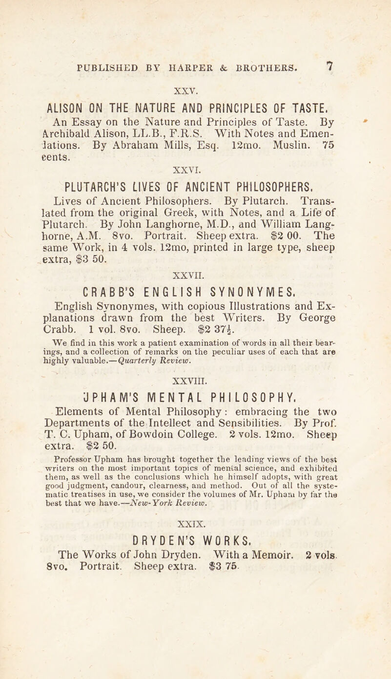 XXV. ALISON ON THE NATURE AND PRINCIPLES OF TASTE. An Essay on the Nature and Principles of Taste. By Archibald Alison, LL.B., F.R.S. With Notes and Emen¬ dations. By Abraham Mills, Esq. 12mo. Muslin. 75 cents. XXVI. PLUTARCH’S LIVES OF ANCIENT PHILOSOPHERS. Lives of Ancient Philosophers. By Plutarch. Trans¬ lated from the original Greek, with Notes, and a Life of Plutarch. By John Langhorne, M.D., and William Lang- horne, A.M. 8vo. Portrait. Sheep extra. $2 00. The same Work, in 4 vols. 12mo, printed in large type, sheep extra, $3 50. XXVII. CRABB’S ENGLISH SYNONYMES. English Svnonymes, with copious Illustrations and Ex¬ planations drawn from the best Writers. By George Crabb. 1 vol. 8vo. Sheep. $2 37£. We find in this work a patient examination of words in all their bear¬ ings, and a collection of remarks on the peculiar uses of each that are highly valuable.—Quarterly Review. XXVIII. U PH A M'S MENTAL PHILOSOPHY. Elements of Mental Philosophy: embracing the two Departments of the Intellect and Sensibilities. By Prof. T. C. Upham, of Bowdoin College. 2 vols. 12mo. Sheep extra. $2 50. Professor Upham has brought together the leading views of the best writers on the most important topics of mental science, and exhibited them, as well as the conclusions which he himself adopts, with great good judgment, candour, clearness, and method. Out of all the syste¬ matic treatises in use, we consider the volumes of Mr. Upham by far the best that we have.—New-York Review. XXIX. DRYDEN’S WORKS. The Works of John Dryden. With a Memoir. 2 vols 8vo. Portrait. Sheep extra. $3 75.