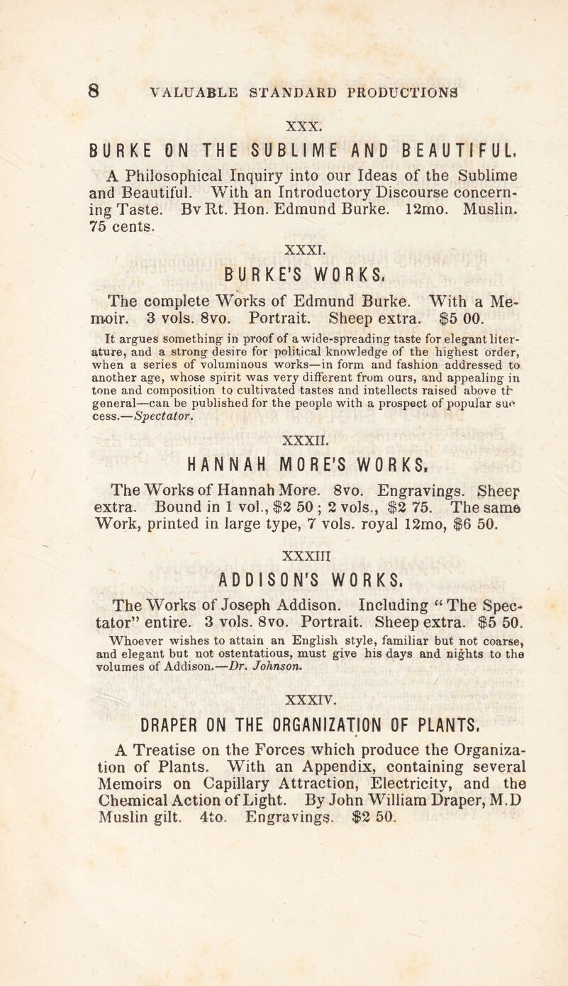 XXX. BURKE ON THE SUBLIME AND BEAUTIFUL, A Philosophical Inquiry into our Ideas of the Sublime and Beautiful. With an Introductory Discourse concern* ing Taste. Bv Rt. Hon. Edmund Burke. 12mo. Muslin. 75 cents. XXXI. BURKE’S WORKS, The complete Works of Edmund Burke. With a Me¬ moir. 3 vols. 8vo. Portrait. Sheep extra. $5 00. It argues something in proof of a wide-spreading taste for elegant liter¬ ature, and a strong desire for political knowledge of the highest order, when a series of voluminous works—in form and fashion addressed to another age, whose spirit was very different from ours, and appealing in tone and composition to cultivated tastes and intellects raised above tl' general—can be published for the people with a prospect of popular sue cess.—Spectator. XXXII. HANNAH MORE’S WORKS, The Works of Hannah More. 8vo. Engravings. Sheep extra. Bound in 1 vol., $2 50 ; 2 vols., $2 75. The same Work, printed in large type, 7 vols. royal 12mo, $6 50. XXXIII ADDISON’S WORKS. The Works of Joseph Addison. Including “The Spec¬ tator” entire. 3 vols. 8vo. Portrait. Sheep extra. $5 50. Whoever wishes to attain an English style, familiar but not coarse, and elegant but not ostentatious, must give his days and nights to the volumes of Addison.—Dr. Johnson. XXXIV. DRAPER ON THE ORGANIZATION OF PLANTS. A Treatise on the Forces which produce the Organiza¬ tion of Plants. With an Appendix, containing several Memoirs on Capillary Attraction, Electricity, and the Chemical Action of Light. By John William Draper, M.D Muslin gilt. 4to. Engravings. $2 50.