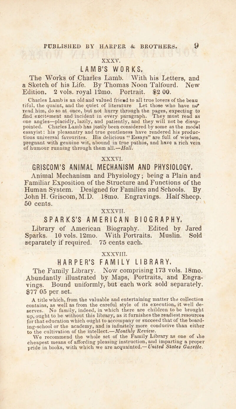 XXXV. LAMB’S WORKS. The Works of Charles Lamb. With his Letters, and a Sketch of his Life. By Thomas Noon Talfourd. New Edition. 2 vols. royal 12mo. Portrait. $2 00. Charles Lamb is an old and valued friead to all true lovers of the beau tiful, the quaint, and the quiet of literature Let those who have no* read him, do so at once, but not hurry through the pages, expecting to find excitement and incident in every paragraph. They must read as one angles—placidly, lazily, and patiently, and they will not be disap¬ pointed. Charles Lamb has justly been considered by some as the model essayist: his pleasantry and true gentleness have rendered his produc¬ tions universal favourites. His delicious “Essays” are full of wisdom, pregnant with genuine wit, abound in true pathos, and have a rich vein of humour running through them ail.—Hall. XXXVI. GRISCOM’S ANIMAL MECHANISM AND PHYSIOLOGY. Animal Mechanism and Physiology; being a Plain and Familiar Exposition of the Structure and Functions of the Human System. Designed for Families and Schools. By J-ohn H. Griscom, M.D. 18mo. Engravings. Half Sheep. 50 cents. XXXVII. SPARKS’S AMERICAN BIOGRAPHY. Library of American Biography. Edited by Jared Sparks. 10 vols. 12mo. With Portraits. Muslin. Sold separately if required. 75 cents each. XXXVIII. HARPER’S FAMILY LIBRARY. The Family Library. Now comprising 173 vols. 18mo. Abundantly illustrated by Maps, Portraits, and Engra¬ vings. Bound uniformly, but each work sold separately. $77 05 per set. A title which, from the valuable and entertaining matter the collection contains, as well as from the careful style of its execution, it well de¬ serves. No family, indeed, in which there are children to be brought up, ought to be without this library, as it furnishes the readiest resources for that education which ought to accompany or succeed that of the board¬ ing-school or the academy, and is infinitely more conducive than either to the cultivation of the intellect.—Monthly Review. We recommend the whole set of the Family Library as one of >,he cheapest means of affording pleasing instruction, and imparting a proper pride in books, with which we are acquainted.— United States Gazette.