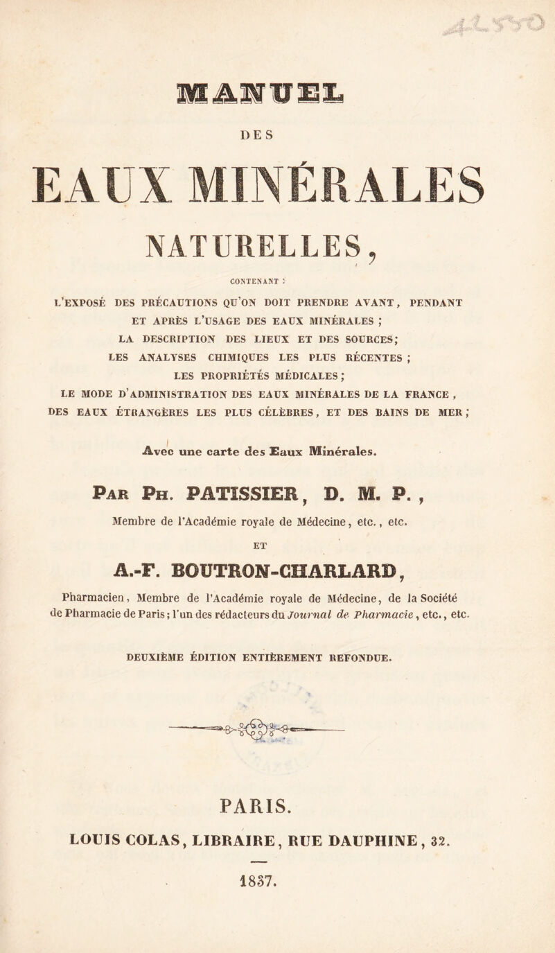 WLÆMl DES NATURELLES, I CONTENANT : l’exposé des précautions qu’on doit prendre avant, pendant ET APRÈS l’usage DES EAUX MINÉRALES ; LA DESCRIPTION DES LIEUX ET DES SOURCES; LES ANALYSES CHIMIQUES LES PLUS RÉCENTES ; LES PROPRIÉTÉS MÉDICALES; LE MODE d’administration DES EAUX MINÉRALES DE LA FRANCE , DES EAUX ÉTKANGÈRES LES PLUS CÉLÈBRES, ET DES BAINS DE MER,* Avec une carte des Eaux Minérales. Par Ph. PATISSIER, D. M. P. , Membre de l’Académie royale de Médecine, etc., etc. ET A.-F. BOÜTRON-CHARLARD, Pharmacien, Membre de l’Académie royale de Médecine, de la Société de Pharmacie de Paris ; l’un des rédacteurs du journal de Pharmacie, etc., etc. DEUXIÈME ÉDITION ENTIÈREMENT REFONDUE. PARIS. LOUIS COLAS, LIBRAIRE, RUE DAUPHIIVE , 32. 1837.
