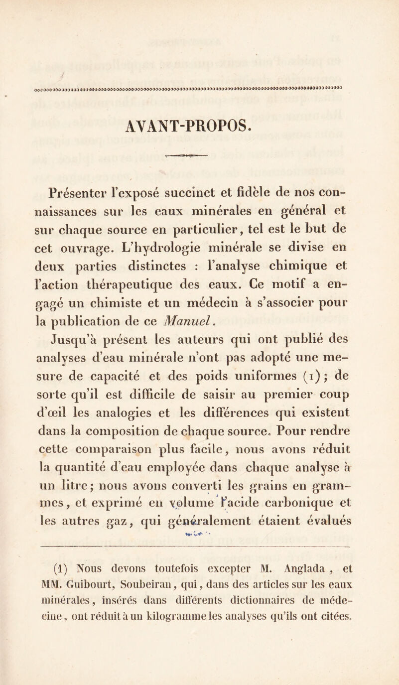 AVANT-PROPOS. Présenter l’exposé succinct et fidèle de nos con¬ naissances sur les eaux minérales en général et sur chaque source en particulier, tel est le but de cet ouvrage. L’hydrologie minérale se divise en deux parties distinctes : l’analyse chimique et Faction thérapeutique des eaux. Ce motif a en¬ gagé un chimiste et un médecin à s’associer pour la publication de ce Manuel. Jusqu’à présent les auteurs qui ont publié des analyses d’eau minérale n’ont pas adopté une me¬ sure de capacité et des poids uniformes (i); de sorte qu’il est difficile de saisir au premier coup d’œil les analogies et les différences qui existent dans la composition de chaque source. Pour rendre cette comparaison plus facile, nous avons réduit la quantité d’eau employée dans chaque analyse à un litre; nous avons converti les grains en gram¬ mes , et exprimé en volume Facide carbonique et les autres gaz, qui généralement étaient évalués (1) Nous devons toutefois excepter M. Anglada , et MM. Guibourt, Soubeiraii, qui, dans des articles sur les eaux minérales, insérés dans différents dictionnaires de méde¬ cine , ont réduit à un kilogramme les analyses qu’ils ont citées.