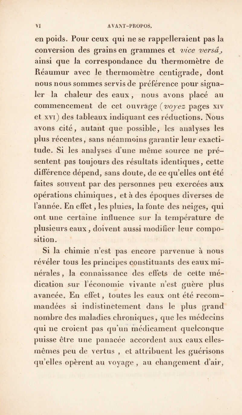 en poids. Pour ceux qui ne se rappelleraient pas la conversion des grains en grammes et vice versâj, ainsi que la correspondance du thermomètre de Réaumur avec le thermomètre centigrade, dont nous nous sommes servis de préférence pour signa¬ ler la chaleur des eaux, nous avons placé au commencement de cet ouvrage {voyez pages xrv et xvi) des tableaux indiquant ces réductions. Nous avons cité, autant que possible, les analyses les plus récentes, sans néanmoins garantir leur exacti¬ tude. Si les analyses d’une même source ne pré¬ sentent pas toujours des résultats identiques, cette différence dépend, sans doute, de ce qu elles ont été faites souvent par des personnes peu exercées aux opérations chimiques, et a des époques diverses de l’année. En effet, les pluies, la fonte des neiges, qui ont une certaine influence sur la température de plusieurs eaux, doivent aussi modifier leur compo¬ sition. Si la chimie n’est pas encore parvenue à nous révéler tous les principes constituants des eaux mi¬ nérales , la connaissance des effets de cette mé¬ dication sur l’économie vivante n’est guère plus avancée. En effet, toutes les eaux ont été recom¬ mandées si indistinctement dans le plus grand nombre des maladies chroniques, que les médecins qui ne croient pas qu’un médicament quelconque puisse être une panacée accordent aux eaux elles- mêmes peu de vertus , et attribuent les guérisons qu’elles opèrent au voyage , au changement d’air,