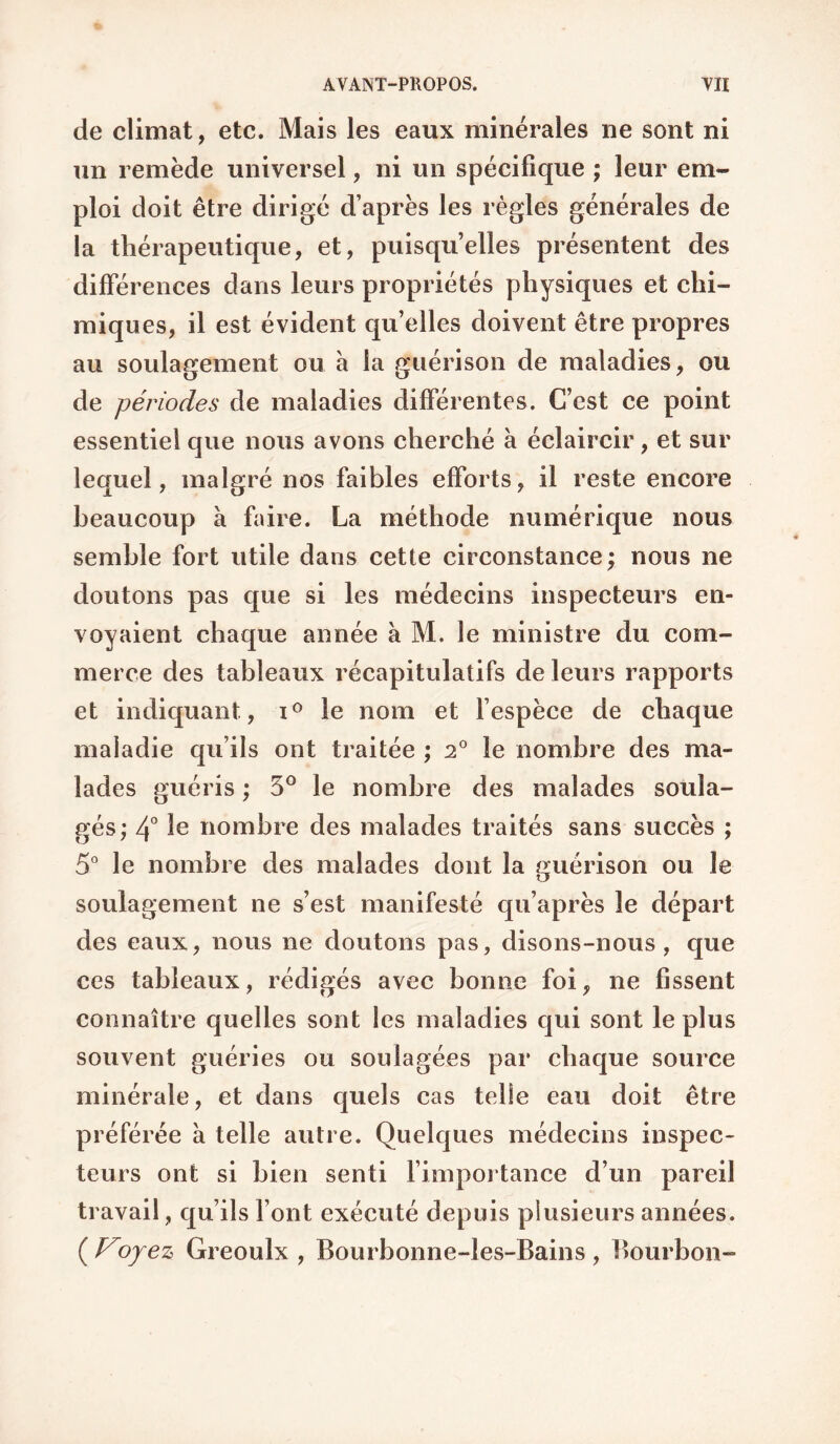 de climat, etc. Mais les eaux minérales ne sont ni un remède universel, ni un spécifique ; leur em¬ ploi doit être dirigé d’après les règles générales de la thérapeutique, et, puisqu’elles présentent des différences dans leurs propriétés physiques et chi¬ miques, il est évident quelles doivent être propres au soulagement ou à la guérison de maladies, ou de périodes de maladies différentes. C’est ce point essentiel que nous avons cherché à éclaircir, et sur lequel, malgré nos faibles efforts, il reste encore beaucoup à faire. La méthode numérique nous semble fort utile dans cette circonstance; nous ne doutons pas que si les médecins inspecteurs en¬ voyaient chaque année à M. le ministre du com¬ merce des tableaux récapitulatifs de leurs rapports et indiquant, le nom et fespèce de chaque maladie qu’ils ont traitée ; 2® le nombre des ma¬ lades guéris ; 5® le nombre des malades soula¬ gés; 4° nombre des malades traités sans succès ; 5° le nombre des malades dont la guérison ou le soulagement ne s’est manifesté qu’après le départ des eaux, nous ne doutons pas, disons-nous, que ces tableaux, rédigés avec bonne foi, ne fissent connaître quelles sont les maladies qui sont le plus souvent guéries ou soulagées par chaque source minérale, et dans quels cas telle eau doit être préférée a telle autre. Quelques médecins inspec¬ teurs ont si bien senti fimportance d’un pareil travail, qu’ils font exécuté depuis plusieurs années. ( oyez Greoulx , Bourbonne-les-Bains , Bourbon-