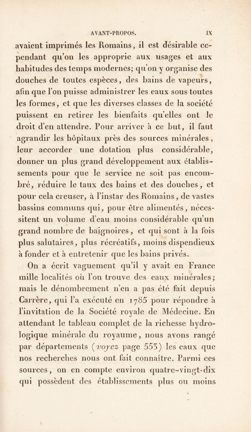 avaient imprimés les Pioniains, il est désirable ce¬ pendant qu’on les approprie aux usages et aux habitudes des temps modernes; qu’on y organise des douches de toutes espèces, des bains de vapeurs, afin que l’on puisse administrer les eaux sous toutes les formes, et que les diverses classes de la société puissent en retirer les bienfaits qu’elles ont le droit d’en attendre. Pour arriver à ce but, il faut agrandir les hôpitaux près des sources minérales, leur accorder une dotation plus considérable, donner un plus grand développement aux établis¬ sements pour que le service ne soit pas encom¬ bré, réduire le taux des bains et des douches, et pour cela creuser, à l’instar des Romains, de vastes bassins communs qui, pour être alimentés, néces¬ sitent un volume d’eau moins considérable qu’un grand nombre de baignoires, et qui sont à la fois plus salutaires, plus récréatifs, moins dispendieux à fonder et à entretenir que les bains privés. On a écrit vaguement qu’il y avait en France mille localités où l’on trouve des eaux minérales; mais le dénombrement n’en a pas été fait depuis Carrère, qui l’a exécuté en lySÔ pour répondre a l’invitation de la Société royale de Médecine. En attendant le tableau complet de la richesse hydro¬ logique minérale du royaume, nous avons rangé par départements (^>ojez page 555) les eaux que nos recherches nous ont fait connaître. Parmi ces sources, on en compte environ quatre-vingt-dix qui possèdent des établissements plus ou moins