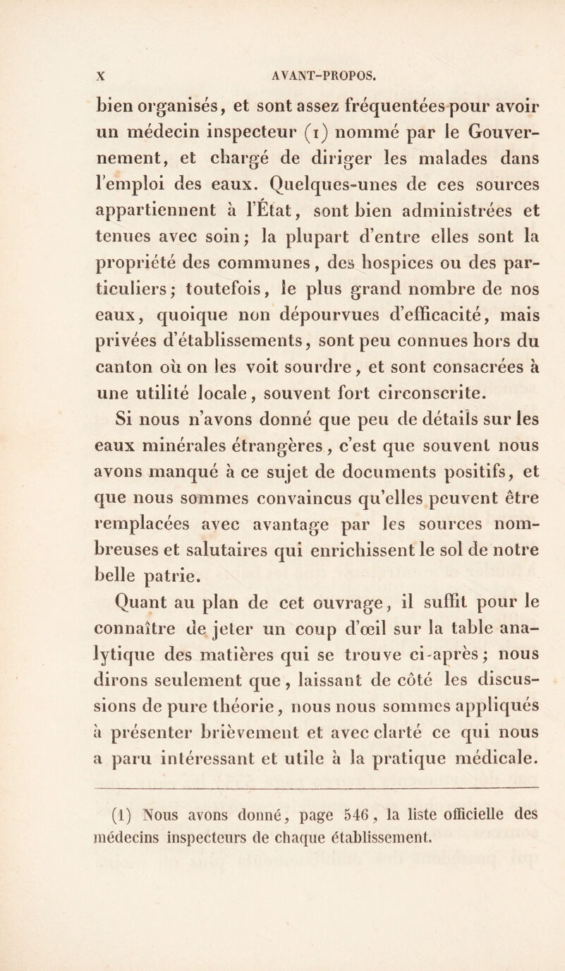 bien organisés, et sont assez fréquentées pour avoir un médecin inspecteur (i) nommé par le Gouver¬ nement, et chargé de diriger les malades dans remploi des eaux. Quelques-unes de ces sources appartiennent à l’État, sont bien administrées et tenues avec soin ; la plupart d’entre elles sont la propriété des communes, des hospices ou des par¬ ticuliers ; toutefois, le plus grand nombre de nos eaux, quoique non dépourvues d’efficacité, mais privées d’établissements, sont peu connues hors du canton où on les voit sourdre, et sont consacrées à une utilité locale, souvent fort circonscrite. Si nous n’avons donné que peu de détails sur les eaux minérales étrangères, c’est que souvent nous avons manqué a ce sujet de documents positifs, et que nous sommes convaincus qu’elles peuvent être remplacées avec avantage par les sources nom¬ breuses et salutaires qui enrichissent le sol de notre belle patrie. Quant au plan de cet ouvrage, il suffit pour le connaître de jeter un coup d’œil sur la table ana¬ lytique des matières qui se trouve ci après; nous dirons seulement que, laissant de côté les discus¬ sions de pure théorie, nous nous sommes appliqués à présenter brièvement et avec clarté ce qui nous a paru intéressant et utile a la pratique médicale. (1) Nous avons donné, page 546, la liste officielle des médecins inspecteurs de chaque établissement.