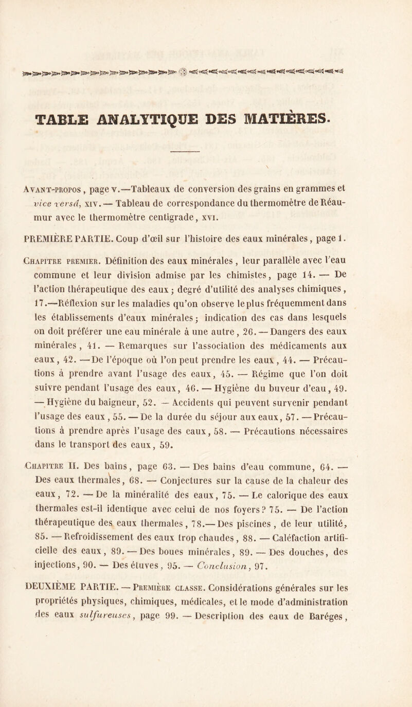 TABLE ANALYTIQUE DES MATIÈRES- Avant-propos , page v.—Tableaux de conversion des grains en grammes et vice versa, xiv. — Tableau de correspondance du thermomètre deRéau- mur avec le thermomètre centigrade, xvi. PREMIÈRE PARTIE. Coup d’œil sur l’iiisloire des eaux minérales, page 1. Chapitre premier. Déflnition des eaux minérales, leur parallèle avec l’eau commune et leur division admise par les chimistes, page 14. — De l’action thérapeutique des eaux; degré d’utilité des analyses chimiques, 17.—Pvéflexion sur les maladies qu’on observe le plus fréquemment dans les établissements d’eaux minérales ; indication des cas dans lesquels on doit préférer une eau minérale à une autre, 26. — Dangers des eaux minérales, 41. —Pvemarques sur l’association des médicaments aux eaux, 42. —^De l’époque où l’on peut prendre les eaux, 44. — Précau¬ tions à prendre avant l’usage des eaux, 45. — Ptégime que l’on doit suivre pendant l’usage des eaux, 46. — Hygiène du buveur d’eau, 49. —Hygiène du baigneur, 62. — Accidents qui peuvent survenir pendant l’usage des eaux, 55. — De la durée du séjour aux eaux, 57. —Précau¬ tions à prendre après l’usage des eaux, 58. ~ Précautions nécessaires dans le transport des eaux, 59. Chapitre II. Des bains, page 63. —Des bains d’eau commune, 64. — Des eaux thermales, 68. — Conjectures sur la cause de la chaleur des eaux, 72. —De la minéralité des eaux, 75. —Le calorique des eaux thermales est-il identique avec celui de nos foyers? 75. — De l’action thérapeutique des eaux thermales, 78.— Des piscines, de leur utilité, 85. —Refroidissement des eaux trop chaudes, 88. —Caléfaction artifi¬ cielle des eaux, 89. — Des boues minérales, 89. — Des douches, des injections, 90. — Des étuves, 95. — Conclusion, 97. DEUXIÈME PAPiTIE. — Première classe. Considérations générales sur les propriétés physiques, chimiques, médicales, et le mode d’administration des eaux sulfureuses, page 99. —Description des eaux de Baréges,