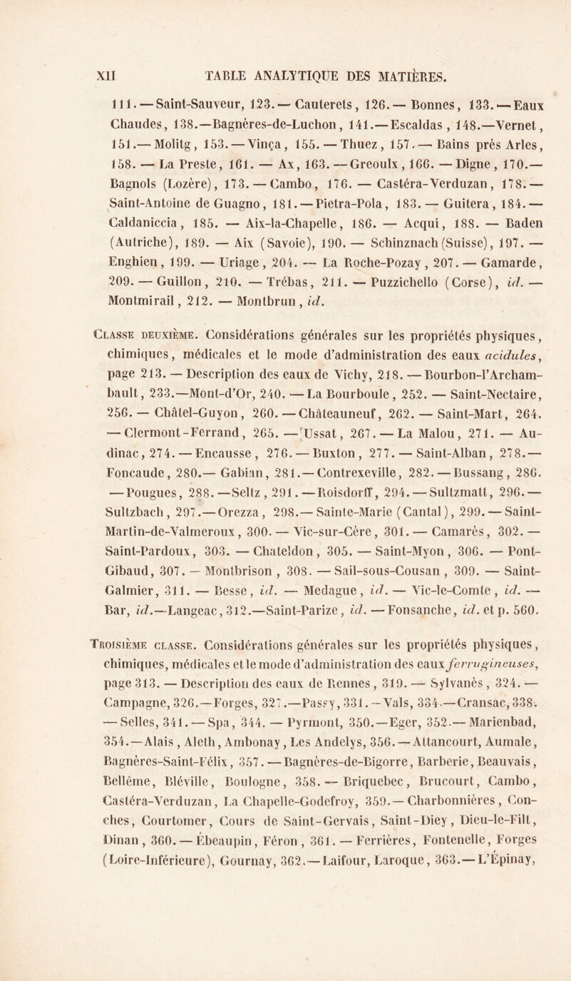 111. —Saint-Sauveur, 123, —Cauterets, 126.—Bonnes, 133.‘—Eaux Chaudes, 138.—Bagnères-de-Luchon, 141.—Escaldas , 148.—Vernet, 151.— Molitg, 153. — Vinça, 155. — Thuez , 157.—'Bains près Arles, 158. — La Preste, 161. — Ax, 163. —Greoulx,166. — Digne , 170.— Bagnols (Lozère), 173. — Cambo, 176. — Castéra-Verduzan , 178.— Saint-Antoine deGuagno, 181. — Pietra-Pola, 183. — Guitera, 184.— Caldaniccia, 185. — Aix-la-Chapelle, 186. —■ Acqui, 188. — Baden (Autriche), 189. — Aix (Savoie), 190. — Schinznach(Suisse), 197. — Enghien ,199. — Uriage , 204. — La Roche-Pozay , 207. — Gamarde, 209. — Guillon , 210. —Trébas, 211. — Puzzichello (Corse), id.— Montmirail, 212. — Montbrun , id. Classe deuxième. Considérations générales sur les propriétés physiques, chimiques, médicales et le mode d’administration des tdim. acidulés, page 213. — Description des eaux de Vichy, 218. —Bourbon-TArcham- bault, 233.—Mont-d’Or, 240. —La Bourboule, 252. — Saint-Nectaire, 256. — Châtel-Guyon , 260. —Châteauneuf, 262. — Saint-Mart, 264. — Clermont-Ferrand, 265. —[Ussat, 267. — La Malou, 271. — Au- dinac, 274. — Encausse , 276, — Buxton , 277. — Saint-Alban, 278.— Foncaude, 280.— Gabian, 281.—Contrexeville, 282.—Bussang, 286. — Pougues, 288.—Seltz,291.—RoisdorlT, 294.—^Sultzmatt, 296.— Sultzbach, 297.— Orezza, 298.— Sainte-Marie (Cantal), 299. — Saint- Martin-de-Valmeroux, 300. — Vic-sur-Cère, 301. — Camarès, 302.— Saint-Pardoux, 303. —Chateldon , 305. — Saint-Myon , 306. —Pont- Gibaud, 307. — Montbrison , 308. — Sail-sous-Gousan , 309. — Saint- Galmier, 311. — Besse, id. — Medague, id. — Vic-le-Comte, id. — Bar, zVZ.—Langeac, 3i2.—Saint-Parize, id.—Fonsanche, ûZ.etp. 560. Troisième classe. Considérations générales sur les propriétés physiques, chimiques, médicales et le mode d’administration des c.di\i\ferru£^ineuses^ page 313. — Description des eaux de Tiennes, 319. — Sylvanès , 324. — Campagne, 326.—Forges, 327.—Passy, 331. — Vais, 334.—Cransac, 338. — Selles, 341. — Spa, 344. — Pyrmont, 350.—Eger, 352.— Marienbad, 354.—Alais, Alcth, Ambonay, Les Andelys, 356. —Attancourt, Aumale, Bagnères-Saint-Félix, 357. — Bagnères-de-Bigorre, Barberie, Beauvais, Bellême, Bléville, Boulogne, 358. — Briquebec, Brucourt, Cambo, Castéra-Verduzan, La Chapelle-Godefroy, 359.—Charbonnières , Con- ches, Courtomer, Cours de Saint-Gervais, Saint-Diey, Dieu-le-Filt, Dinan , 360. — Ebeaupin, Féron , 361. — Ferrières, Fontenelle, Forges (Loire-Inférieure), Gournay, 362.—Laifour, Baroque, 363.— L’Épinay,